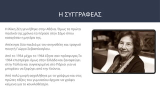 Η ΣΥΓΓΡΑΦΕΑΣ
Η Άλκη Ζέη γεννήθηκε στην Αθήνα. Όμως τα πρώτα
παιδικά της χρόνια τα πέρασε στην Σάμο όπου
καταγόταν η μητέρα της.
Απέκτησε δύο παιδιά με τον σκηνοθέτη και τραγικό
ποιητή Γιώργο Σεβαστίκογλου.
Από το 1954 μέχρι το 1964 έζησε σαν πρόσφυγας.Το
1964 επιστρέφει όμως στην Ελλάδα και ξαναφεύγει
στην Γαλλία και συγκεκριμένα στο Πάρισι για να
μπορέσει να ξεφύγει από την Χούντα.
Από πολύ μικρή ασχολήθηκε με το γράψιμο και στις
πρώτες τάξεις του γυμνασίου άρχισε να γράφει
κείμενα για το κουκλοθέατρο.
 