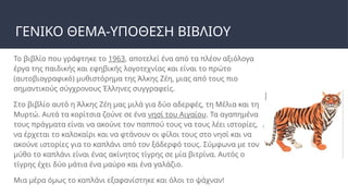 ΓΕΝΙΚΟ ΘΕΜΑ-ΥΠΟΘΕΣΗ ΒΙΒΛΙΟΥ
Το βιβλίο που γράφτηκε το 1963, αποτελεί ένα από τα πλέον αξιόλογα
έργα της παιδικής και εφηβικής λογοτεχνίας και είναι το πρώτο
(αυτοβιογραφικό) μυθιστόρημα της Άλκης Ζέη, μιας από τους πιο
σημαντικούς σύγχρονους Έλληνες συγγραφείς.
Στο βιβλίο αυτό η Άλκης Ζέη μας μιλά για δύο αδερφές, τη Μέλια και τη
Μυρτώ. Αυτά τα κορίτσια ζούνε σε ένα νησί του Αιγαίου. Τα αγαπημένα
τους πράγματα είναι να ακούνε τον παππού τους να τους λέει ιστορίες,
να έρχεται το καλοκαίρι και να φτάνουν οι φίλοι τους στο νησί και να
ακούνε ιστορίες για το καπλάνι από τον ξάδερφό τους. Σύμφωνα με τον
μύθο το καπλάνι είναι ένας ακίνητος τίγρης σε μία βιτρίνα. Αυτός ο
τίγρης έχει δύο μάτια ένα μαύρο και ένα γαλάζιο.
Μια μέρα όμως το καπλάνι εξαφανίστηκε και όλοι το ψάχναν!
 