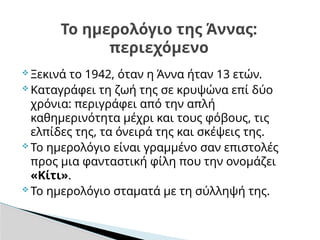  Ξεκινά το 1942, όταν η Άννα ήταν 13 ετών.
 Καταγράφει τη ζωή της σε κρυψώνα επί δύο
χρόνια: περιγράφει από την απλή
καθημερινότητα μέχρι και τους φόβους, τις
ελπίδες της, τα όνειρά της και σκέψεις της.
 Το ημερολόγιο είναι γραμμένο σαν επιστολές
προς μια φανταστική φίλη που την ονομάζει
«Κίτι».
 Το ημερολόγιο σταματά με τη σύλληψή της.
Το ημερολόγιο της Άννας:
περιεχόμενο
 