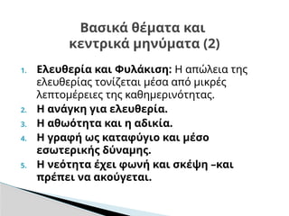 1. Ελευθερία και Φυλάκιση: Η απώλεια της
ελευθερίας τονίζεται μέσα από μικρές
λεπτομέρειες της καθημερινότητας.
2. Η ανάγκη για ελευθερία.
3. Η αθωότητα και η αδικία.
4. Η γραφή ως καταφύγιο και μέσο
εσωτερικής δύναμης.
5. Η νεότητα έχει φωνή και σκέψη –και
πρέπει να ακούγεται.
Βασικά θέματα και
κεντρικά μηνύματα (2)
 