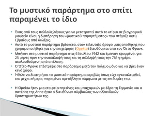  Ένας από τους πολλούς λόγους για να μετατραπεί αυτό το κτίριο σε βιογραφικό
μουσείο είναι η διατήρηση του «μυστικού παραρτήματος» που στέγαζε οκτώ
Εβραίους από διώξεις.
 Αυτό το μυστικό παράρτημα βρίσκεται στον τελευταίο όροφο μιας αποθήκης που
χρησιμοποιήθηκε για την επιχείρηση (Opekta) διευθύνεται από τον Όττο Φρανκ.
 Μπήκαν στο μυστικό παράρτημα στις 6 Ιουλίου 1942 και έμειναν κρυμμένοι για
25 μήνες πριν την ανακάλυψή τους και τη σύλληψή τους την 761η ημέρα,
ακολουθούμενη από απέλαση.
 Ο Όττο Φρανκ επέστρεψε στο παράρτημα μετά τον πόλεμο μόνο για να βρει έναν
κενό χώρο.
 Ήθελε να διατηρήσει το μυστικό παράρτημα ακριβώς όπως είχε εγκαταλειφθεί,
και μέχρι σήμερα, παραμένει αμετάβλητο σύμφωνα με τις επιθυμίες του.
 Η Opekta ήταν μια εταιρεία πηκτίνης και μπαχαρικών με έδρα τη Γερμανία και ο
πατέρας της Anne ήταν ο διευθύνων σύμβουλος των ολλανδικών
δραστηριοτήτων της.
Το μυστικό παράρτημα στο σπίτι
παραμένει το ίδιο
 