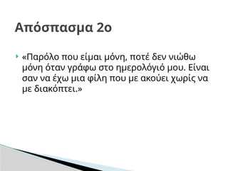  «Παρόλο που είμαι μόνη, ποτέ δεν νιώθω
μόνη όταν γράφω στο ημερολόγιό μου. Είναι
σαν να έχω μια φίλη που με ακούει χωρίς να
με διακόπτει.»
Απόσπασμα 2ο
 
