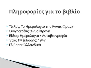  Τίτλος: Το Ημερολόγιο της Άννας Φρανκ
 Συγγραφέας: Άννα Φρανκ
 Είδος: Ημερολόγιο / Αυτοβιογραφία
 Έτος 1ης
έκδοσης: 1947
 Γλώσσα: Ολλανδικά
Πληροφορίες για το βιβλίο
 