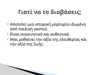  Αποτελεί μια ιστορική μαρτυρία ιδωμένη
από παιδική σκοπιά.
 Είναι συγκινητικό και αυθεντικό.
 Μας μαθαίνει την αξία της ελευθερίας και
την αξία της ζωής.
Γιατί να το διαβάσεις;
 