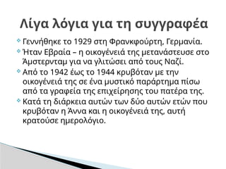  Γεννήθηκε το 1929 στη Φρανκφούρτη, Γερμανία.
 Ήταν Εβραία – η οικογένειά της μετανάστευσε στο
Άμστερνταμ για να γλιτώσει από τους Ναζί.
 Από το 1942 έως το 1944 κρυβόταν με την
οικογένειά της σε ένα μυστικό παράρτημα πίσω
από τα γραφεία της επιχείρησης του πατέρα της.
 Κατά τη διάρκεια αυτών των δύο αυτών ετών που
κρυβόταν η Άννα και η οικογένειά της, αυτή
κρατούσε ημερολόγιο.
Λίγα λόγια για τη συγγραφέα
 