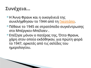  Η Άννα Φρανκ και η οικογένειά της
συνελήφθησαν το 1944 από τη Γκεστάπο.
 Πέθανε το 1945 σε στρατόπεδο συγκέντρωσης
στο Μπέργκεν-Μπέλσεν .
 Επέζησε μόνον ο πατέρας της, Όττο Φρανκ,
χάρη στον οποίο εκδόθηκαν, για πρώτη φορά
το 1947, αρκετές από τις σελίδες του
ημερολογίου.
Συνέχεια…
 