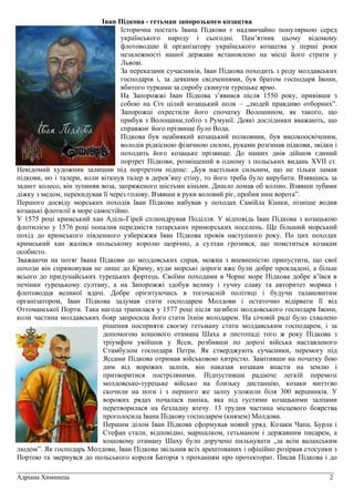 _________________________________________________________________________________________________
Адріана Химинець 2
Іван Підкова - гетьман запорозького козацтва
Історична постать Івана Підкови є надзвичайно популярною серед
українського народу і сьогодні. Пам’ятник цьому відомому
флотоводцю й організатору українського козацтва у перші роки
незалежності нашої держави встановлено на місці його страти у
Львові.
За переказами сучасників, Іван Підкова походить з роду молдавських
господарів і, за деякими свідченнями, був братом господаря Івони,
вбитого турками за спробу скинути турецьке ярмо.
На Запорожжі Іван Підкова з’явився після 1550 року, привівши з
собою на Січ цілий козацький полк – „людей правдиво отборних”.
Запорожці охрестили його спочатку Волошином, як такого, що
прибув з Волощини,тобто з Румунії. Деякі дослідники вважають, що
справжнє його прізвище було Вода.
Підкова був неабиякий козацький полковник, був високоосвіченим,
володів рідкісною фізичною силою, руками розгинав підкови, звідки і
походить його козацьке прізвище. До наших днів дійшов єдиний
портрет Підкови, розміщений в одному з польських видань XVII ст.
Невідомий художник залишив під портретом підпис: „Був настільки сильним, що не тільки ламав
підкови, но і талери, коли віткнув талер в дерев’яну стіну, то його треба було вирубати. Взявшись за
заднєє колесо, він зупиняв воза, запряженого шістьми кіньми. Дишло ломав об коліно. Взявши зубами
діжку з медом, перекидував її через голову. Взявши в руки воловий ріг, пробив ним ворота”.
Першого досвіду морських походів Іван Підкова набував у походах Самійла Кішки, пізніше водив
козацькі флотилії в море самостійно.
У 1575 році кримський хан Аділь-Гірей сплюндрував Поділля. У відповідь Іван Підкова з козацькою
флотилією у 1576 році попалив передмістя татарських приморських поселень. Ще більший морський
похід до кримського південного узбережжя Іван Підкова провів наступного року. По цих походах
кримський хан жалівся польському королю щорічно, а султан грозився, що помститься козакам
особисто.
Зважаючи на потяг Івана Підкови до молдовських справ, можна з впевненістю припустити, що свої
походи він спрямовував не лише до Криму, куди морські дороги вже були добре прокладені, а більш
всього до придунайських турецьких фортець. Своїми походами в Чорне море Підкова добре в’ївся в
печінки турецькому султану, а на Запорожжі здобув велику і гучну славу та авторитет моряка і
флотоводця великої вдачі. Добре орієнтуючись в тогочасній політиці і будучи талановитим
організатором, Іван Підкова задумав стати господарем Молдови і остаточно відірвати її від
Оттоманської Порти. Така нагода трапилася у 1577 році після загибелі молдовського господаря Івони,
коли частина молдавських бояр запросила його стати їхнім володарем. На січовій раді було схвалено
рішення посприяти своєму гетьману стати молдавським господарем, і за
допомогою кошового отамана Шаха в листопаді того ж року Підкова з
тріумфом увійшов у Ясси, розбивши по дорозі війська наставленого
Стамбулом господаря Петра. Як стверджують сучасники, перемогу під
Яссами Підкова отримав військовою хитрістю. Замітивши на початку бою
дим від ворожих залпів, він наказав козакам впасти на землю і
притворитися постріляними. Підпустивши радіюче легкій перемозі
молдовсько-турецьке військо на близьку дистанцію, козаки миттєво
скочили на ноги і з першого же залпу уложили біля 300 вершників. У
ворожих рядах почалася паніка, яка під густими козацькими залпами
перетворилася на безладну втечу. 13 грудня частина місцевого боярства
проголосила Івана Підкову господарем (князем) Молдови.
Першим ділом Іван Підкова сформував новий уряд. Козаки Чапа, Бурла і
Стефан стали, відповідно, маршалком, гетьманом і державним писарем, а
кошовому отаману Шаху було доручено пильнувати „за всім валахським
людом”. Як господарь Молдови, Іван Підкова звільнив всіх арештованих і офіційно розірвав стосунки з
Портою та звернувся до польського короля Баторія з проханням про протекторат. Писав Підкова і до
 