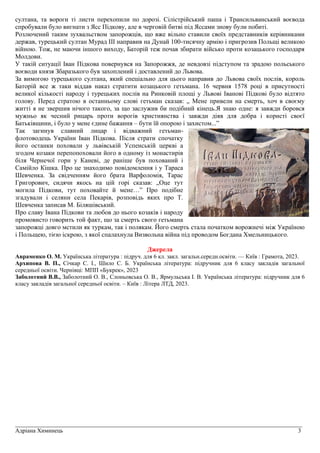 _________________________________________________________________________________________________
Адріана Химинець 3
султана, та вороги ті листи перехопили по дорозі. Сілістрійський паша і Трансильванський воєвода
спробували було вигнати з Ясс Підкову, але в черговій битві під Яссами знову були побиті.
Розлючений таким зухвальством запорожців, що вже вільно ставили своїх представників керівниками
держав, турецький султан Мурад III направив на Дунай 100-тисячну армію і пригрозив Польщі великою
війною. Тож, не маючи іншого виходу, Баторій теж почав збирати військо проти козацького господаря
Молдови.
У такій ситуації Іван Підкова повернувся на Запорожжя, де невдовзі підступом та зрадою польського
воєводи князя Збаразького був захоплений і доставлений до Львова.
За вимогою турецького султана, який спеціально для цього направив до Львова своїх послів, король
Баторій все ж таки віддав наказ стратити козацького гетьмана. 16 червня 1578 році в присутності
великої кількості народу і турецьких послів на Ринковій площі у Львові Іванові Підкові було відтято
голову. Перед стратою в останньому слові гетьман сказав: „ Мене привели на смерть, хоч в своєму
житті я не звершив нічого такого, за що заслужив би подібний кінець.Я знаю одне: я завжди боровся
мужньо як чесний рицарь проти ворогів християнства і завжди діяв для добра і користі своєї
Батьківщини, і було у мене єдине бажання – бути їй опорою і захистом...”
Так загинув славний лицар і відважний гетьман-
флотоводець України Іван Підкова. Після страти спочатку
його останки поховали у львівській Успенській церкві а
згодом козаки перепопоховали його в одному із монастирів
біля Чернечої гори у Каневі, де раніше був похований і
Самійло Кішка. Про це знаходимо повідомлення і у Тараса
Шевченка. За свідченням його брата Варфоломія, Тарас
Григорович, сидячи якось на цій горі сказав: „Оце тут
могила Підкови, тут поховайте й мене…” Про подібне
згадували і селяни села Пекарів, розповідь яких про Т.
Шевченка записав М. Біляшівський.
Про славу Івана Підкови та любов до нього козаків і народу
промовисто говорить той факт, що за смерть свого гетьмана
запорожці довго мстили як туркам, так і полякам. Його смерть стала початком ворожнечі між Україною
і Польщею, тією іскрою, з якої спалахнула Визвольна війна під проводом Богдана Хмельницького.
Джерела
Авраменко О. М. Українська література : підруч. для 6 кл. закл. загальн.середн.освіти. — Київ : Грамота, 2023.
Архипова В. П., Січкар С. І., Шило С. Б. Українська література: підручник для 6 класу закладів загальної
середньої освіти. Чернiвцi: МПП «Букрек», 2023
Заболотний В.В., Заболотний О. В., Слоньовська О. В., Ярмульська І. В. Українська література: підручник для 6
класу закладів загальної середньої освіти. – Київ : Літера ЛТД, 2023.
 