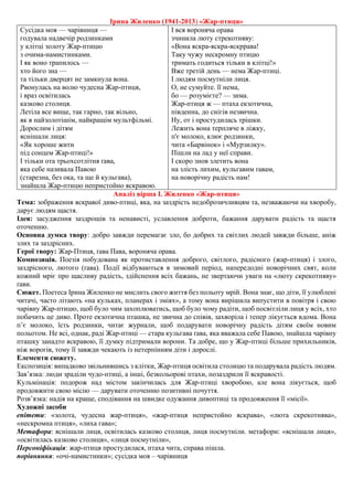 Ірина Жиленко (1941-2013) «Жар-птиця»
Сусідка моя — чарівниця —
годувала надвечір родзинками
у клітці золоту Жар-птицю
з очима-намистинками.
І як воно трапилось —
хто його зна —
та тільки дверцят не замкнула вона.
Рвонулась на волю чудесна Жар-птиця,
і враз освітилась
казково столиця.
Летіла все вище, так гарно, так вільно,
як в найзолотішім, найкращім мультфільмі.
Дорослим і дітям
яснішали лиця:
«Як хороше жити
під сонцем Жар-птиці!»
І тільки ота трьохсотлітня ґава,
яка себе називала Павою
(старезна, без ока, та ще й кульгава),
знайшла Жар-птицю непристойно яскравою.
І вся вороняча орава
зчинила люту стрекотняву:
«Вона яскра-яскра-яскррава!
Таку чужу нескромну птицю
тримать годиться тільки в клітці!»
Вже третій день — нема Жар-птиці.
І людям посмутніли лиця.
О, не сумуйте. її нема,
бо — розумієте? — зима.
Жар-птиця ж — птаха екзотична,
південна, до снігів незвична.
Ну, от і простудилась трішки.
Лежить вона терпляче в ліжку,
п'є молоко, клює родзинки,
чита «Барвінок» і «Мурзилку».
Пішли на лад у неї справи.
І скоро знов злетить вона
на злість лихим, кульгавим ґавам,
на новорічну радість нам!
Аналіз вірша І. Жиленко «Жар-птиця»
Тема: зображення яскравої диво-птиці, яка, на заздрість недоброзичливцям та, незважаючи на хворобу,
дарує людям щастя.
Ідея: засудження заздрощів та ненависті, уславлення доброти, бажання дарувати радість та щастя
оточенню.
Основна думка твору: добро завжди перемагає зло, бо добрих та світлих людей завжди більше, аніж
злих та заздрісних.
Герої твору: Жар-Птиця, ґава Пава, вороняча орава.
Композиція. Поезія побудована як протиставлення доброго, світлого, радісного (жар-птиця) і злого,
заздрісного, лютого (ґава). Події відбуваються в зимовий період, напередодні новорічних свят, коли
кожний мріє про щасливу радість, здійснення всіх бажань, не звертаючи уваги на «люту скрекотняву»
ґави.
Сюжет. Поетеса Iрина Жиленко не мислить свого життя без польоту мрiй. Вона знає, що дiти, її улюбленi
читачi, часто лiтають «на кульках, планерах i змiях», а тому вона вирiшила випустити в повiтря i свою
чарiвну Жар-птицю, щоб було чим захоплюватись, щоб було чому радiти, щоб посвiтлiли лиця у всiх, хто
побачить це диво. Проте екзотична пташка, не звична до спiвiв, захворiла i тепер лiкується вдома. Вона
п’є молоко, їсть родзинки, читає журнали, щоб подарувати новорiчну радiсть дiтям своїм новим
польотом. Не всi, однак, радi Жар-птицi — стара кульгава ґава, яка вважала себе Павою, знайшла чарiвну
пташку занадто яскравою, її думку пiдтримали ворони. Та добре, що у Жар-птицi бiльше прихильникiв,
нiж ворогiв, тому її завжди чекають iз нетерпiнням дiти i дорослi.
Елементи сюжету.
Експозиція: випадково звільнившись з клітки, Жар-птиця освітила столицю та подарувала радість людям.
Зав’язка: люди зраділи чудо-птиці, а інші, безкольорові птахи, позаздрили її яскравості.
Кульмінація: подорож над містом закінчилась для Жар-птиці хворобою, але вона лікується, щоб
продовжити свою місію — дарувати оточенню позитивні почуття.
Розв’язка: надія на краще, сподівання на швидке одужання дивоптиці та продовження її «місії».
Художні засоби
епітети: «золота, чудесна жар-птиця», «жар-птиця непристойно яскрава», «люта скрекотнява»,
«нескромна птиця», «лиха гава»;
Метафора: яснішали лиця, освітилась казково столиця, лиця посмутніли. метафори: «яснішали лиця»,
«освітилась казково столиця», «лиця посмутніли»,
Персоніфікація: жар-птиця простудилася, птаха чита, справа пішла.
порівняння: «очі-намистинки»; сусідка моя – чарівниця
 