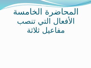 ‫الخامسة‬ ‫المحاضرة‬
‫تنصب‬ ‫التي‬ ‫األفعال‬
‫ثالثة‬ ‫مفاعيل‬
 