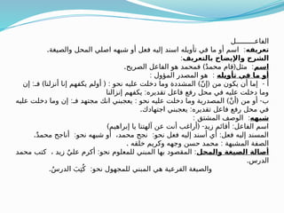‫الفاعـــــــــل‬
‫تعريفه‬
. :
‫والصيغة‬ ‫المحل‬ ‫اصلي‬ ‫شبهه‬ ‫أو‬ ‫فعل‬ ‫إليه‬ ‫اسند‬ ‫تأويله‬ ‫في‬ ‫ما‬ ‫أو‬ ‫اسم‬
‫بالتعريف‬ ‫واإليضاح‬ ‫الشرح‬
:
‫اسم‬
. ) ( :
‫الصريح‬ ‫الفاعل‬ ‫هو‬ ‫فمحمد‬ ٌ‫د‬‫محم‬ ‫قام‬ ‫مثل‬
‫تأويله‬ ‫في‬ ‫ما‬ ‫أو‬
: :
‫المؤول‬ ‫المصدر‬ ‫هو‬
: ) ( : ) ( -
‫إن‬ ‫فـ‬ ‫أنزلنا‬ ‫إنا‬ ‫يكفهم‬ ‫أولم‬ ‫نحو‬ ‫عليه‬ ‫دخلت‬ ‫وما‬ ‫المشددة‬ ّ‫ن‬‫إ‬ ‫من‬ ‫يكون‬ ‫أن‬ ‫إما‬ ‫أ‬
:
‫إنزالنا‬ ‫يكفهم‬ ‫تقديره‬ ‫فاعل‬ ‫رفع‬ ‫محل‬ ‫في‬ ‫عليه‬ ‫دخلت‬ ‫وما‬
: : ) ( -
‫عليه‬ ‫دخلت‬ ‫وما‬ ‫إن‬ ‫فـ‬ ‫مجتهد‬ ‫انك‬ ‫يعجبني‬ ‫نحو‬ ‫عليه‬ ‫دخلت‬ ‫وما‬ ‫المصدرية‬ ْ‫ن‬‫أ‬ ‫من‬ ‫أو‬ ‫ب‬
. :
‫اجتهادك‬ ‫يعجبني‬ ‫تقديره‬ ‫فاعل‬ ‫رفع‬ ‫محل‬ ‫في‬
‫شبهه‬
: :
‫المشتق‬ ‫الوصف‬
) ( - :
‫إبراهيم‬ ‫يا‬ ‫آلهتنا‬ ‫عن‬ ‫أنت‬ ‫أراغب‬ ‫زيد‬ ‫أقائم‬ ‫الفاعل‬ ‫اسم‬
. : : :
ٌ‫د‬‫محم‬ ‫أناجح‬ ‫نحو‬ ‫شبهه‬ ‫أو‬ ،‫محمد‬ ‫نجح‬ ‫نحو‬ ‫فعل‬ ‫إليه‬ ‫أسند‬ ‫أي‬ ‫فعل‬ ‫إليه‬ ‫المسند‬
. :
‫خلقه‬ ‫وكريم‬ ‫وجهه‬ ‫حسن‬ ‫محمد‬ ‫المشبهة‬ ‫الصفة‬
‫والمحل‬ ‫الصيغة‬ ‫أصالة‬
: :
‫محمد‬ ‫كتب‬ ، ‫زيد‬ ٌ‫علي‬ ‫أكرم‬ ‫نحو‬ ‫للمعلوم‬ ‫المبني‬ ‫بها‬ ‫المقصود‬
.‫الدرس‬
. :
ُ‫س‬‫الدر‬ َ‫ب‬ِ‫ت‬ُ‫ك‬ ‫نحو‬ ‫للمجهول‬ ‫المبني‬ ‫هي‬ ‫الفرعية‬ ‫والصيغة‬
 