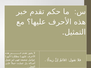 . :
‫التمثيل‬ ‫مع‬ ‫عليها؟‬ ‫األحرف‬ ‫هذه‬ ‫خبر‬ ‫تقدم‬ ‫حكم‬ ‫ما‬ ‫س‬
‫ـا‬
‫ـ‬ً‫ق‬‫مطل‬ ‫ـا‬
‫ـ‬‫عليه‬ ‫األحرف‬ ‫هذه‬ ‫ـبر‬
‫ـ‬‫خ‬ ‫تقدم‬ ‫يجوز‬ ‫ال‬
‫بـل‬ ‫أصـالة‬ ‫تعمـل‬ ‫لـم‬ ‫فهـي‬ ‫ضعيفـة‬ ‫عوامـل‬ ‫ألنهـا‬
. ‫الفعل‬ ‫على‬ً ‫حمال‬ ‫عملت‬
. ) ( :
ً‫زيدا‬ َّ‫ن‬‫إ‬ ٌ‫م‬‫قائ‬ ‫تقول‬ ‫فال‬
:
‫خبر‬ ‫تقدم‬ ‫حكم‬ ‫ما‬ ‫س‬
‫مع‬ ‫عليها؟‬ ‫األحرف‬ ‫هذه‬
.‫التمثيل‬
‫هذه‬ ‫خـــــــــــبر‬ ‫تقدم‬ ‫يجوز‬ ‫ال‬
‫ألنهــا‬ ‫ًــا‬‫ق‬‫مطل‬ ‫عليهــا‬ ‫األحرف‬
‫ـل‬
‫م‬‫تع‬ ‫ـم‬
‫ل‬ ‫ـي‬
‫ه‬‫ف‬ ‫ـة‬
‫ف‬‫ضعي‬ ‫ـل‬
‫م‬‫عوا‬
‫ـى‬
‫ـ‬‫عل‬ً ‫حمال‬ ‫ـت‬
‫ـ‬‫عمل‬ ‫ـل‬
‫ـ‬‫ب‬ ‫ـالة‬
‫ـ‬‫أص‬
. ‫الفعل‬
. ) ( :
ً‫زيدا‬ َّ‫ن‬‫إ‬ ٌ‫م‬‫قائ‬ ‫تقول‬ ‫فال‬
 