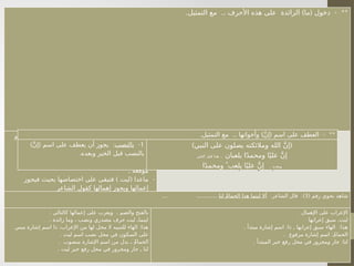 . .. ) ( - **
‫التمثيل‬ ‫مع‬ ‫األحرف‬ ‫هذه‬ ‫على‬ ‫الزائدة‬ ‫ما‬ ‫دخول‬
) ( -
‫أو‬ ‫عملها‬ ‫فتبطل‬ ‫األحرف‬ ‫هذه‬ ‫على‬ ‫الزائدة‬ ‫ما‬ ‫تدخل‬
‫للدخول‬ ‫صالحة‬ ‫أصبحت‬ ‫بذلك‬ ‫ألنها‬ ‫العمل‬ ‫عن‬ ‫تكفها‬
. ‫الجمل‬ ‫على‬
) ( -
‫حسب‬ ‫يعرب‬ ‫بعدها‬ ‫وما‬ ‫ومكفوفة‬ ‫كافة‬ ‫كأنما‬ ‫تعرب‬
. ‫موقعه‬
) ( -
‫فيجوز‬ ‫بحيث‬ ‫اختصاصها‬ ‫على‬ ‫فتبقى‬ ‫ليت‬ ‫ماعدا‬
‫الشاعر‬ ‫كقول‬ ‫إهمالها‬ ‫ويجوز‬ ‫إعمالها‬
) (
‫الموت‬ ‫إلى‬ ‫يساقون‬ ‫كأنما‬
ٌ‫م‬‫ِئ‬‫قا‬ ٌ‫د‬‫زي‬ ‫إنما‬
.
( ‫رقم‬ ‫نحوي‬ ‫شاهد‬
3
: :)
‫الشاعر‬ ‫قال‬
‫لنا‬ َُ‫م‬‫الحما‬ ‫هذا‬ ‫ليتما‬ ‫أال‬
... ............
: .
‫كالتالي‬ ‫إعمالها‬ ‫على‬ ‫ويعرب‬ ‫ـم‬
‫ض‬‫وال‬ ‫بالفتح‬
. ‫زائدة‬ ‫وما‬ ، ‫ونصب‬ ‫مصدري‬ ‫حرف‬ ‫ليت‬ ‫ليتماـ‬
:
‫مبني‬ ‫إشارة‬ ‫اسم‬ ‫ذا‬ ،‫اإلعراب‬ ‫من‬ ‫لها‬ ‫محل‬ ‫ال‬ ‫للتنبيه‬ ‫الهاء‬ ‫هذا‬
. ‫ليت‬ ‫اسم‬ ‫نصب‬ ‫محل‬ ‫في‬ ‫السكون‬ ‫على‬
. ‫منصوب‬ ‫اإلشارة‬ ‫اسم‬ ‫من‬ ‫بدل‬ ‫ـ‬ َُ‫م‬‫الحما‬
. ‫ليت‬ ‫خبر‬ ‫رفع‬ ‫محل‬ ‫في‬ ‫ومجرور‬ ‫جار‬ ‫ـ‬ ‫لنا‬
: ‫اإلهمال‬ ‫على‬ ‫اإلعراب‬
.
‫إعرابها‬ ‫سبق‬ ‫ليت‬
. : , :
‫مبتدأ‬ ‫إشارة‬ ‫اسم‬ ‫ذا‬ ‫إعرابها‬ ‫سبق‬ ‫الهاء‬ ‫هذا‬
. :
‫مرفوع‬ ‫إشارة‬ ‫اسم‬ ُ‫م‬‫الحما‬
. :
‫المبتدأ‬ ‫خبر‬ ‫رفع‬ ‫محل‬ ‫في‬ ‫ومجرور‬ ‫جار‬ ‫لنا‬
. .. ) ( - **
‫التمثيل‬ ‫مع‬ ‫وأخواتها‬ َّ‫ن‬‫إ‬ ‫اسم‬ ‫على‬ ‫العطف‬
1
-
‫بالنصب‬
) ( :
َّ‫ن‬‫إ‬ ‫اسم‬ ‫على‬ ‫يعطف‬ ‫أن‬ ‫يجوز‬
.‫وبعده‬ ‫الخبر‬ ‫قبل‬ ‫بالنصب‬
) (
‫النبي‬ ‫على‬ ‫يصلون‬ ‫ومالئكته‬ ‫الله‬ َّ‫ن‬‫إ‬
‫يلعبان‬ ‫ا‬ً‫د‬‫ومحم‬ ‫ا‬ً‫علي‬ َّ‫ن‬‫إ‬
..
‫الخبر‬ ‫قبل‬ ‫هذا‬
.. ‫وبعده‬
‫ا‬ً‫د‬‫ومحم‬  ُ‫يلعب‬ ‫ا‬ً‫علي‬ َّ‫ن‬‫إ‬
 