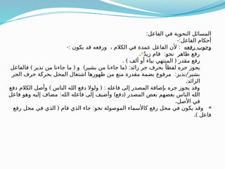 :‫الفاعل‬ ‫في‬ ‫النحوية‬ ‫المسائل‬
-:‫الفاعل‬ ‫أحكام‬
‫رفعه‬ ‫وجوب‬
-: :
‫يكون‬ ‫قد‬ ‫ورفعه‬ ، ‫الكالم‬ ‫في‬ ‫عمدة‬ ‫الفاعل‬ ‫ألن‬
:
ٌ‫د‬‫زي‬ ‫قام‬ ‫نحو‬ ‫ظاهر‬ ‫رفع‬

.
. ) (
‫ألف‬ ‫أو‬ ‫بياء‬ ‫المنتهي‬ ‫مقدر‬ ‫رفع‬
) ( ) ( :
‫فالفاعل‬ ‫نذير‬ ‫من‬ ‫جاءنا‬ ‫ما‬ ‫و‬ ‫بشير‬ ‫من‬ ‫جاءنا‬ ‫ما‬ ‫زائد‬ ‫جر‬ ‫بحرف‬ ً‫لفظا‬ ‫جره‬ ‫يجوز‬
: /
‫الجر‬ ‫حرف‬ ‫بحركة‬ ‫المحل‬ ‫اشتغال‬ ‫ظهورها‬ ‫من‬ ‫منع‬ ‫مقدرة‬ ‫بضمة‬ ‫مرفوع‬ ‫نذير‬ ‫بشير‬
.‫الزائد‬
) ( :
‫دفع‬ ‫الكالم‬ ‫وأصل‬ ‫الناس‬ ‫الله‬ ‫دفع‬ ‫ولوال‬ ‫فاعله‬ ‫إلى‬ ‫المصدر‬ ‫بإضافة‬ ‫جره‬ ‫يجوز‬ ‫وقد‬
: ) (
‫فاعل‬ ‫وهو‬ ‫إليه‬ ‫مضاف‬ ‫الله‬ ‫فاعله‬ ‫إلى‬ ‫وأضيف‬ ‫دفع‬ ‫المصدر‬ ‫بعض‬ ‫بعضهم‬ ‫الناس‬ ‫الله‬
.‫األصل‬ ‫في‬

( :
‫رفع‬ ‫محل‬ ‫في‬ ‫الذي‬ ‫قام‬ ‫الذي‬ ‫جاء‬ ‫نحو‬ ‫الموصولة‬ ‫كاألسماء‬ ‫رفع‬ ‫محل‬ ‫في‬ ‫يكون‬ ‫وقد‬
.) ‫فاعل‬
 