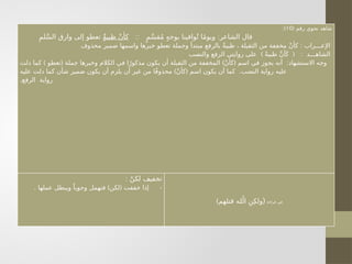 ( ‫رقم‬ ‫نحوي‬ ‫شاهد‬
10
:)
:: :
ٍ‫م‬َّ‫س‬‫ق‬ُ‫م‬ ٍ‫ه‬‫بوج‬ ‫وافينا‬ُ‫ت‬ ‫ا‬ً‫م‬‫ويو‬ ‫الشاعر‬ ‫قال‬
ٌٍ‫ة‬‫ظبي‬ ْ‫ن‬‫كأ‬
ِ‫لم‬َّ‫س‬‫ال‬ ‫وارق‬ ‫إلى‬ ‫تعطو‬
:
‫محذوف‬ ‫ضمير‬ ‫واسمها‬ ‫خبرها‬ ‫تعطو‬ ‫وجملة‬ ‫مبتدأ‬ ‫بالرفع‬ ٌ‫ة‬‫ظبي‬ ، ‫الثقيلة‬ ‫من‬ ‫مخففة‬ ْ‫ن‬‫كأ‬ ‫اإلعـــراب‬
) ( :
‫والنصب‬ ‫الرفع‬ ‫روايتي‬ ‫على‬ ً‫ة‬‫ظبي‬ َّ‫ن‬‫أ‬َ‫ك‬ ‫الشاهـــد‬
) ( ) ( :
‫دلت‬ ‫كما‬ ‫تعطو‬ ‫جملة‬ ‫وخبرها‬ ‫الكالم‬ ‫في‬ ‫ا‬ً‫مذكور‬ ‫يكون‬ ‫أن‬ ‫الثقيلة‬ ‫من‬ ‫المخففة‬ ْ‫ن‬‫كأ‬ ‫اسم‬ ‫في‬ ‫يجوز‬ ‫أنه‬ ‫االستشهاد‬ ‫وجه‬
) ( .
‫عليه‬ ‫دلت‬ ‫كما‬ ‫شأن‬ ‫ضمير‬ ‫يكون‬ ‫أن‬ ‫يلزم‬ ‫أن‬ ‫غير‬ ‫من‬ ‫ا‬ً‫ف‬‫محذو‬ ْ‫ن‬‫كأ‬ ‫اسم‬ ‫يكون‬ ‫أن‬ ‫كما‬ ‫النصب‬ ‫رواية‬ ‫عليه‬
.‫الرفع‬ ‫رواية‬
: ْ‫لكن‬ ‫تخفيف‬
-
. ) (
‫عملها‬ ‫ويبطل‬ ً‫وجوبا‬ ‫فتهمل‬ ‫لكن‬ ‫خففت‬ ‫إذا‬
‫قراءة‬ ‫في‬
(
)‫قتلهم‬ ‫له‬ُ‫ال‬ ِ‫ن‬ِ‫ولك‬
 