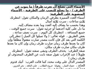 (
‫عن‬ ‫ينوب‬ ‫ما‬ ً‫ظرفا‬ ‫تعرب‬ ‫أن‬ ‫تصلح‬ ‫التي‬ ‫األسماء‬
– – )
‫األسماء‬ ‫الظرفية‬ ‫على‬ ‫للنصب‬ ‫يصلح‬ ‫ما‬ ‫الظرف‬
:‫الظرفية‬ ‫على‬ ‫المنصوبة‬
:
‫انتظرتك‬ ‫تقول‬ ‫والمكان‬ ‫الزمان‬ ‫بظرفي‬ ‫المميزة‬ ‫العدد‬ ‫أسماء‬
‫ثالث‬
‫سرت‬ ، ‫ساعات‬
‫ثالثة‬
‫أميال‬
.‫إليه‬ ‫مضاف‬ ‫بعده‬ ‫وما‬ ‫العدد‬ ‫إليه‬ ‫يضاف‬ ‫ما‬ ‫بحسب‬ ‫وهذا‬
:
، ‫الوقت‬ ‫جميع‬ ‫سرت‬ ‫تقول‬ ‫جزئيه‬ ‫أو‬ ‫أحدهما‬ ‫كلية‬ ‫على‬ ‫دل‬ ‫ما‬
، ‫ساعة‬ ‫نصف‬ ‫سرت‬ ، ‫اليوم‬ ‫كل‬ ‫انتظرتك‬ ، ‫المسافة‬ ‫جميع‬
) ( :
‫إلى‬ ‫تنظر‬ ‫الميل‬ ‫كل‬ ‫تميلوا‬ ‫وال‬ ‫تعالى‬ ‫قوله‬ ، ‫الطريق‬ ‫بعض‬
‫وإن‬ ً‫مطلقا‬ً ‫مفعوال‬ ‫صارت‬ ‫مصدر‬ ‫كانت‬ ‫فإن‬ ‫كل‬ ‫بعد‬ ‫التي‬ ‫الكلمة‬
‫بعدها‬ ‫ما‬ ‫كان‬ ‫وإن‬ ‫زمان‬ ‫ظرف‬ ‫صارت‬ ‫زمان‬ ‫ظرف‬ ‫بعدها‬ ‫ما‬ ‫كان‬
.‫مكان‬ ‫ظرف‬ ‫صارت‬ ‫مكان‬ ‫ظرف‬
: :
‫انتظرتك‬ ‫تقول‬ ‫صفته‬ ‫وتبقى‬ ‫الظرف‬ ‫يحذف‬ ‫الظرف‬ ‫صفة‬
(
‫أو‬ ‫المحذوف‬ ‫الظرف‬ ‫عن‬ ‫نابت‬ ‫صفة‬ ‫تقول‬ ‫اإلعراب‬ ‫عند‬ ً ‫طويال‬
) ‫زمان‬ ‫ظرف‬
:
‫قدوم‬ ‫آتيك‬ ‫العرب‬ ‫قالت‬ ‫كما‬ ‫محدد‬ ‫وقت‬ ‫على‬ ‫الدال‬ ‫المصدر‬
، ‫الحاج‬
. :
‫الجزور‬ ‫نحر‬ ، ‫الناقة‬ ‫حلب‬ ، ‫الطالب‬ ‫خروج‬ ‫وقولنا‬ ، ‫الثمار‬ ‫حصاد‬
 