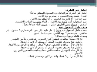 ‫الظرف‬ ‫في‬ ‫العامل‬
:
:ً‫سابقا‬ ‫المطلق‬ ‫المفعول‬ ‫في‬ ‫العامل‬ ‫هو‬ ‫الظرف‬ ‫في‬ ‫العامل‬
:‫الفعل‬
‫صمت‬
، ‫الخميس‬ ‫يوم‬
‫سافرت‬
.‫األحد‬ ‫يوم‬
:
‫أنا‬ ‫الفاعل‬ ‫اسم‬
‫قادم‬
‫أنا‬ ، ‫الخميس‬ ‫يوم‬
‫صائم‬
.‫االثنين‬ ‫يوم‬
:
‫أنت‬ ‫المفعول‬ ‫اسم‬
‫م‬َ‫كر‬ُ‫م‬
‫الماء‬ ، ‫االثنين‬ ‫يوم‬
‫مشروب‬
.‫الخامسة‬ ‫الساعة‬
: ‫المصدر‬
‫سيرك‬
، ‫أسلم‬ ‫الطريق‬ ‫يمين‬
‫شربك‬
. ٌ‫د‬‫مفي‬ ً‫صباحا‬ ‫الماء‬
‫فيه‬ ‫المفعول‬ ‫عامل‬ ‫حذف‬
:
‫فيه‬ ‫المفعول‬ ‫عامل‬ ‫يحذف‬
ً‫جوازا‬
: :
‫بلى‬ ‫فتقول‬ ‫تنتظرني؟‬ ‫ألم‬ ‫نحو‬ ‫دليل‬ ‫عليه‬ ‫دل‬ ‫إذا‬
. . .
‫أمس‬ ‫جئت؟‬ ‫متى‬ ‫االثنين‬ ‫يوم‬ ‫صمت؟‬ ‫متى‬ ‫ساعتين‬
‫عامله‬ ‫ويحذف‬
ً‫وجوبا‬
:‫مسائل‬ ‫في‬
:
‫األشجار‬ ‫بين‬ً ‫رجال‬ ‫شاهدت‬ ، ‫الغصن‬ ‫فوق‬ ً‫عصفورا‬ ‫شاهدت‬ ‫صفة‬ ‫كان‬ ‫إذا‬
. :
‫نحوها‬ ‫أو‬ ‫كائن‬ ‫أو‬ ‫مستقر‬ ‫أو‬ ‫استقر‬ ‫تقديره‬ ‫محذوف‬ ‫هنا‬ ‫والعامل‬
:
‫األشجار‬ ‫بين‬ ‫الرجل‬ ‫شاهدت‬ ، ‫األشجار‬ ‫فوق‬ ‫العصفور‬ ‫شاهدت‬ ً ‫حاال‬ ‫كان‬ ‫إذا‬
. :
‫نحوها‬ ‫أو‬ ‫كائن‬ ‫أو‬ ‫مستقر‬ ‫أو‬ ‫استقر‬ ‫تقديره‬ ‫محذوف‬ ‫هنا‬ ‫والعامل‬
:
‫بين‬ ‫الذي‬ ‫العصفور‬ ‫شاهدت‬،‫عندك‬ ‫الذي‬ ‫شاهدت‬ ‫الموصول‬ ‫صلة‬ ‫كان‬ ‫إذا‬
.‫األشجار‬
. :
‫عندك‬ ‫مستقر‬ ‫أو‬ ‫كائن‬ ‫والتقدير‬ ‫عندك‬ ٌ‫د‬‫زي‬ ً‫خبرا‬ ‫كان‬ ‫إذا‬
 