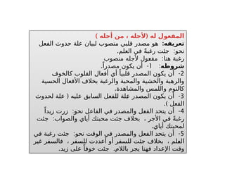 ) (
‫أجله‬ ‫من‬ ، ‫ألجله‬ ‫له‬ ‫المفعول‬
:‫تعريفه‬
‫الفعل‬ ‫حدوث‬ ‫علة‬ ‫لبيان‬ ‫منصوب‬ ‫قلبي‬ ‫مصدر‬ ‫هو‬
. :
‫العلم‬ ‫في‬ ً‫ة‬‫رغب‬ ‫جئت‬ ‫نحو‬
:
‫منصوب‬ ‫ألجله‬ ‫ـول‬
‫ع‬‫مف‬ ‫هنا‬ ‫رغبة‬
‫شروطه‬
:
1
. -
ً‫مصدرا‬ ‫يكون‬ ‫أن‬
2
-
‫كالخوف‬ ‫القلوب‬ ‫أفعال‬ ‫أي‬ ً‫قلبيا‬ ‫المصدر‬ ‫يكون‬ ‫أن‬
‫الحسية‬ ‫األفعال‬ ‫بخالف‬ ‫والرغبة‬ ‫والمحبة‬ ‫والخشية‬ ‫والرهبة‬
.‫والمشاهدة‬ ‫واللمس‬ ‫كالنوم‬
3
( -
‫لحدوث‬ ‫علة‬ ‫عليه‬ ‫السابق‬ ‫للفعل‬ ‫ـلة‬
‫ع‬ ‫المصدر‬ ‫يكون‬ ‫أن‬
.) ‫الفعل‬
4
: -
ً‫زيدا‬ ‫زرت‬ ‫نحو‬ ‫الفاعل‬ ‫في‬ ‫ـدر‬
‫ص‬‫والم‬ ‫ـل‬
‫ع‬‫الف‬ ‫يتحد‬ ‫أن‬
:
‫جئت‬ ‫والصواب‬ ‫أياي‬ ‫محبتك‬ ‫جئت‬ ‫بخالف‬ ، ‫األجر‬ ‫في‬ ً‫ة‬‫رغب‬
.‫أياي‬ ‫لمحبتك‬
5
: -
‫في‬ ‫رغبة‬ ‫جئت‬ ‫نحو‬ ‫الوقت‬ ‫في‬ ‫والمصدر‬ ‫الفعل‬ ‫يتحد‬ ‫أن‬
‫غير‬ ‫فالسفر‬ ، ‫للسفر‬ ‫أعددت‬ ‫أو‬ ‫للسفر‬ ‫جئت‬ ‫بخالف‬ ، ‫ـلم‬
‫ع‬‫ال‬
. .
‫زيد‬ ‫على‬ ً‫خوفا‬ ‫جئت‬ ‫بالالم‬ ‫يجر‬ ‫فهنا‬ ‫اإلعداد‬ ‫وقت‬
 