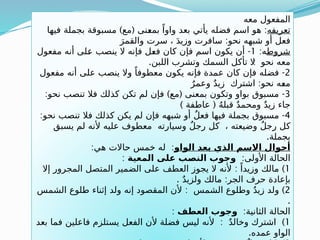 ‫معه‬ ‫المفعول‬
‫تعريفه‬
) ( :
‫فيها‬ ‫بجملة‬ ‫مسبوقة‬ ‫مع‬ ‫ـنى‬
‫ع‬‫بم‬ ً‫واوا‬ ‫بعد‬ ‫يأتي‬ ‫فضله‬ ‫اسم‬ ‫هو‬
:
َ‫والقمر‬ ‫سرت‬ ، َ‫د‬‫وزي‬ ‫سافرت‬ ‫نحو‬ ‫شبهه‬ ‫أو‬ ‫فعل‬
‫شروط‬
:‫ه‬
1
-
‫مفعول‬ ‫أنه‬ ‫ـلى‬
‫ع‬ ‫ينصب‬ ‫ال‬ ‫فإنه‬ ‫ـل‬
‫ع‬‫ف‬ ‫كان‬ ‫فإن‬ ‫اسم‬ ‫يكون‬ ‫أن‬
. :
‫اللبن‬ ‫وتشرب‬ ‫السمك‬ ‫تأكل‬ ‫ال‬ ‫نحو‬ ‫معه‬
2
-
‫مفعول‬ ‫أنه‬ ‫على‬ ‫ينصب‬ ‫وال‬ ً‫معطوفا‬ ‫يكون‬ ‫فإنه‬ ‫عمدة‬ ‫كان‬ ‫فإن‬ ‫فضله‬
:
ٌ‫وعمر‬ ٌ‫د‬‫زي‬ ‫اشترك‬ ‫نحو‬ ‫ـه‬
‫ع‬‫م‬
3
: ) ( -
‫نحو‬ ‫تنصب‬ ‫فال‬ ‫كذلك‬ ‫تكن‬ ‫لم‬ ‫فإن‬ ‫مع‬ ‫بمعنى‬ ‫وتكون‬ ‫بواو‬ ‫مسبوق‬
) (
‫عاطفة‬ ُ‫ه‬‫قبل‬ ٌ‫د‬‫ومحم‬ ٌ‫د‬‫زي‬ ‫جاء‬
4
: -
‫نحو‬ ‫تنصب‬ ‫فال‬ ‫كذلك‬ ‫يكن‬ ‫لم‬ ‫فإن‬ ‫شبهه‬ ‫أو‬ ٌ‫ل‬‫فع‬ ‫فيها‬ ‫بجملة‬ ‫مسبوق‬
‫يسبق‬ ‫لم‬ ‫ألنه‬ ‫عليه‬ ‫معطوف‬ ‫وسيارته‬ ٌ‫ل‬‫رج‬ ‫كل‬ ، ‫وضيعته‬ ٌ‫ل‬‫رج‬ ‫كل‬
.‫بجملة‬
‫الواو‬ ‫بعد‬ ‫الذي‬ ‫االسم‬ ‫أحوال‬
: :
‫هي‬ ‫حاالت‬ ‫خمس‬ ‫له‬
:‫األولى‬ ‫الحالة‬
‫المعية‬ ‫على‬ ‫ب‬k
‫ص‬‫الن‬ ‫وجوب‬
:
1
: )
‫إال‬ ‫المجرور‬ ‫المتصل‬ ‫الضمير‬ ‫على‬ ‫العطف‬ ‫يجوز‬ ‫ال‬ ‫ألنه‬ ً‫وزيدا‬ ‫مالك‬
. :
ٌ‫د‬‫ولزي‬ ‫مالك‬ ‫الجر‬ ‫حرف‬ ‫بإعادة‬
2
: )
‫الشمس‬ ‫طلوع‬ ‫إثناء‬ ‫ولد‬ ‫إنه‬ ‫المقصود‬ ‫ألن‬ ‫الشمس‬ ‫وطلوع‬ ٌ‫د‬‫زي‬ ‫ولد‬
.
:‫الثانية‬ ‫الحالة‬
‫العطف‬ ‫وجوب‬
:
1
: )
‫بعد‬ ‫فما‬ ‫فاعلين‬ ‫يستلزم‬ ‫الفعل‬ ‫ألن‬ ‫فضلة‬ ‫ليس‬ ‫ألنه‬ ٌ‫د‬‫وخال‬ ‫اشترك‬
.‫عمده‬ ‫الواو‬
 