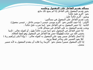 ‫وعكسه‬ ‫المفعول‬ ‫على‬ ‫الفاعل‬ ‫تقديم‬ ‫مسألة‬
.‫مانع‬ ‫ذلك‬ ‫يمنع‬ ‫لم‬ ‫إذا‬ ‫الفاعل‬ ‫على‬ ‫المفعول‬ ‫تقديم‬ ‫يجوز‬
:
ً‫خالدا‬ ٌ‫علي‬ ‫أكرم‬ ‫نحو‬
. :
ٌ‫علي‬ ً‫خالدا‬ ‫أكرم‬ ‫ويجوز‬
:‫مسألتين‬ ‫في‬ ‫المفعول‬ ‫على‬ ‫الفاعل‬ ‫تقديم‬ ‫يجب‬
.) ( : :
‫مفعول‬ ‫عيسى‬ ، ‫فاعل‬ ‫موسى‬ ‫عيسى‬ ‫موسى‬ ‫أكرم‬ ‫نحو‬ ‫اللبس‬ ‫خيف‬ ‫إذا‬ ‫األولى‬
. : :
ً‫خالدا‬ ٌ‫علي‬ ‫ضرب‬ ‫إنما‬ ‫نحو‬ ‫الفاعل‬ ‫في‬ ‫به‬ ‫المفعول‬ ‫حصر‬ ‫إذا‬ ‫الثانية‬
:‫ثالث‬ ‫مسائل‬ ‫في‬ ‫الفاعل‬ ‫على‬ ‫به‬ ‫المفعول‬ ‫تقديم‬ ‫ويجب‬
:
ً‫خالدا‬ ‫ضرب‬ ‫إنما‬ ‫نحو‬ ‫المفعول‬ ‫في‬ ‫الفاعل‬ ‫حصر‬ ‫إذا‬
ٌ‫علي‬
( :
‫إنما‬ ‫تعالى‬ ‫كقوله‬ ‫أو‬ ،
‫عباده‬ ‫من‬ ‫الله‬ ‫يخشى‬
ُ‫ء‬‫العلما‬
. )
‫الجاللة‬ ‫لفظ‬ ‫وهو‬ ‫المفعول‬ ‫في‬ ‫الفاعل‬ ‫هنا‬ ‫حصر‬
) ( :
ُ‫ه‬‫رب‬ ‫إبراهيم‬ ‫أبتلى‬ ‫وإذا‬ ‫تعالى‬ ‫كقوله‬ ‫به‬ ‫المفعول‬ ‫على‬ ‫يعود‬ ‫ضمير‬ ‫بالفاعل‬ ‫اتصل‬ ‫إذا‬
.‫ورتبة‬ ً‫لفظا‬ ‫متأخر‬ ‫على‬ ‫الضمير‬ ‫يعود‬ ‫لئال‬
:
‫ضمير‬ ‫ألنه‬ ‫به‬ ‫المفعول‬ ‫يتقدم‬ ‫أن‬ ‫فالبد‬ ٌ‫د‬‫زي‬ ‫أكرمنا‬ ‫نحو‬ ‫متصل‬ ً‫ضميرا‬ ‫المفعول‬ ‫كان‬ ‫إذا‬
.‫متصل‬
 