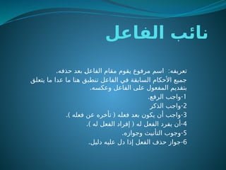 ‫الفاعل‬ ‫نائب‬
. :
‫حذفه‬ ‫بعد‬ ‫ـ‬
‫ل‬‫الفاع‬ ‫مقام‬ ‫يقوم‬ ‫مرفوع‬ ‫اسم‬ ‫تعريفه‬
‫يتعلق‬ ‫ما‬ ‫عدا‬ ‫ما‬ ‫هنا‬ ‫تنطبق‬ ‫الفاعل‬ ‫في‬ ‫السابقة‬ ‫األحكام‬ ‫جميع‬
.‫وعكسه‬ ‫الفاعل‬ ‫على‬ ‫المفعول‬ ‫بتقديم‬
1
-
.‫الرفع‬ ‫واجب‬
2
-
‫الذكر‬ ‫واجب‬
3
-
.) (
‫فعله‬ ‫عن‬ ‫تأخره‬ ‫فعله‬ ‫بعد‬ ‫يكون‬ ‫أن‬ ‫واجب‬
4
-
.) (
‫له‬ ‫الفعل‬ ‫إفراد‬ ‫له‬ ‫الفعل‬ ‫يفرد‬ ‫أن‬
5
-
.‫وجوازه‬ ‫التأنيث‬ ‫وجوب‬
6
-
.‫دليل‬ ‫عليه‬ ‫دل‬ ‫إذا‬ ‫الفعل‬ ‫حذف‬ ‫جواز‬
 