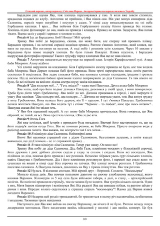 Стислий переказ, автор переказу: Світлана Перець. Авторські права на переказ належать Укрлібу
10
Бардадим уже шукав Яву, тож хлопець переховувався у гаю. А коли вже зовсім стемніло,
крадькома подався до клубу. Антончик не прийшов, і Ява пішов сам. Він уже минув свинарник діда
Салимона, переліз через погрібню і посунув у садок. У кінці саду вимальовувалася на тлі неба
Горбушина каплиця. І враз… Ява побачив біля Горбушиного склепу білого привида без голови.
Хлопець підніс фотоапарат до ока, навів на привида і клацнув. Привид не щезав. Задкуючи, Ява почав
тікати. Вдома заліз у сарай і зарився з головою в сіно.
Розділ 6 Іду до Бардадима. Бий! Нокаут! Мій тріумф
Зранку Ява побіг до Бардадима, сказав, що може бити, але спершу хай проявить плівку.
Бардадим проявив, і на негативі справді виднівся привид. Раптом з'явився Антончик, який клявся, що
мати не пустила. Він поглянув на негатив. А тоді побіг і розповів усім хлопцям. Через 10 хвилин у
Бардадима було повне подвір'я хлопців. Не було тільки Павлуші. Плівка підсохла, і Бардадим
надрукував фотографію привида! Такого тріумфу перед хлопцями Ява ще не знав ніколи.
Розділ 7 Антончик намагається висунутися на перший план. Історія Карафольчиної гулі. Атака
баби Мокрини. Атаку відбито
Усі хлопці вирушили на кладовище. Біля Горбушиного склепу привида не було, але там ходила
баба Мокрина. Вася Деркач показав бабі фото привида. Вона тричі перехрестила мене, потім раптом
схилилася й поцілувала. Ява ледве спекався баби, яка називала хлопців гаспидами, іродами і грозила
пеклом. Під ці нескінченні бабині прокльони хлопці попрямували до діда Салимона. Та там нікого не
було, бо всі поїхали на весілля: дідова сестра онуку заміж віддавала.
Розділ 8 "Два кольори мої…". "Геть звідси!" – каже мені Павлуша. Друга атака баби Мокрини
Ява хотів, щоб про його подвиг дізнався Павлуша, розкаявся у своїй зраді, і вони помирилися.
Треба було діяти через Гребенючку. Ява побіг до неї. Дівчина працювала в городі, і щоб звернути її
увагу Ява заспівав: "Два кольори мої, два кольори…". Дівчина не звертала уваги, тож Ява кинув грудку
у ногу Гребенючки. Вона назвала його дурнем, він її – заразою. І тут з'явився Павлуша. Гребенючка
почала жалітися Павлуші, що Ява ходить тут і співає "Червоне – то любов", наче про щось натякає!..
Павлуша сказав Яві іти звідси геть.
У Яви був паршивий настрій. А тут знову баба Мокрина причепилася. Вона говорила, що Ява
обраний, не такий, як всі. Вона хрестила хлопця, і Ява ледве втік.
Розділ 9 Отець Гога
Яві вже хотілося, щоб історія з привидом була вигадкою. Ввечері його насторожило те, що на
його подвір'я завітав отець Гога. Він не починав розмов, як баба Мокрина. Просто попросив води у
радіатор машини залити. Ява вважав, що неспроста той Гога заїхав…
Розділ 10 Я відвідую діда Салимона. Неймовірні дива
Вночі Яві наснився страшний сон з дідом Салимоном, безголовим лелекою, а потім взагалі
виявилося, що дід Салимон – це і є справжній привид…
Розділ 11 Я таки відвідую діда Салимона. Тепер уже наяву. Он воно що!
Зранку Ява побіг до діда Салимона. Дід, баба Галя, племінник-москвич у білосніжній сорочці,
його дружина і двоє дрібних діточок сиділи у садку за столом і снідали. Коли всі поснідали, Ява
підійшов до діда, показав фото привида і все розповів. Недалеко зібрався увесь гурт сільських хлопців,
навіть Павлуша з Гребенючкою. Дід і його племінник розглянули фото, і нарешті все стало ясно: то
сушилася на вишні в кінці саду біла сорочка на плічках. Всі хлопці почали реготати. І Гребенючка
пискляво хихикала. А Павлуша сміявся, дивлячись на Яву з гірким співчуттям. Ява теж реготав.
Розділ 12 Нудьга. Я відганяю спогади. Мій вірний друг – Вороний. Солдати. "Восьмьорка"
Минуло кілька днів. Ява помчав польовою дорогою на своєму улюбленому велосипеді, якого
називав Вороним. Кілометрів за 5 від села були військові табори, а далі, в степу, – артилерійський
полігон. На полігоні проводили стрільбу, там не можна було ходити. Ява зустрів кількох солдатів. Один
з них, Митя Іванов підморгнув і всміхнувся Яві. Від радості Ява ще швидше поїхав, та раптом заїхав у
рівчак і впав. Переднє колесо скрутилося у страшну спіраль "восьмьорку"! Вдома дід Варава взявся
лагодити Вороного.
Розділ 13 Недарма цей розділ тринадцятий, бо трапляється в ньому річ надзвичайна, незбагненна
і загадкова. Таємниця трьох невідомих
Наступного дня Ява вже виїхав на своєму Вороному, як нічого й не було. Раптом позаду почув
дидиркання мотоцикла. Його наздоганяв якийсь військовий у шоломі і дав якийсь конверт. Це був
 