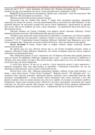 Стислий переказ, автор переказу: Світлана Перець. Авторські права на переказ належать Укрлібу
13
думав про цих Г. П. Г. – трьох невідомих, які писали лист. Хлопець поговорив про це з Павлушею і
дізнався, що друг теж отримував такі листи, тільки мав приходити в амбразуру о 20.00.
Розділ 27 Події розгортаються блискавично. Невже один з невідомих – вона? Не може бути! "Він
хоче вкрасти її!" Ми поспішаємо на допомогу… Асса!
Медичка дозволила Яві потроху виходити надвір.
Наступного дня він тинявся біля школи. У вікнах були виставлені малюнки, присвячені
порятунку від повені. На одному з них був намальований Ява у затопленій хаті баби Мокрини. То був
малюнок Павлуші. На шкільному подвір'ї біля щогли стояла Гребенючка і причіплювала до дротини
білу хустку. Ява не міг повірити, що один з трьох невідомих – це Гребенючка! Коли вона пішла геть,
Ява відчепив хустку.
Павлуша дізнався, що Галину Сидорівну хоче вкрасти грузин лейтенант Пайчадзе. Хлопці
вирішили рятувати вчительку. Про Гребенючку Ява другові не розповів.
Увечері в садку вчительки хлопці накинулися на лейтенанта, та виявилося, що Галина Сидорівна
любить його. Лейтенант був щасливий і попросив її вийти за нього заміж. Нарешті хлопці дізналися
таємницю "Г. П. Г": Герасименко Галина Сидорівна. Пайчадзе. Гребенюк Ганя. Виявилось, що ці троє
хотіли помирити Яву з Павлушею, які мали зустрітися біля доту і щось там прочитали про дружбу.
Розділ Останній В якому історія наша за добрим звичаєм старих класичних романів
закінчується весіллям
На другий день усе село облетіла звістка про те, що Галина Сидорівна виходить заміж за
старшого лейтенанта Реваза Пайчадзе. Виявилось, що Галина Сидорівна понад рік кохала старшого
лейтенанта і не признавалася йому.
Ява з Павлушею рушили до доту і прочитали лист. Їм бажали, щоб вони свою дружбу пронесли
через усе життя. Бо найвірніші, найбільші, найкращі друзі в світі – це друзі дитинства. І найбільше ти
Людина, коли щось робиш для друга. Ява відчув шалену, гарячу радість від того, що Павлуша поруч,
що він його друг, що вони помирилися.
А потім було весілля. За три дні до весілля з Грузії прилетіли родичі й друзі нареченого і
привезли подарунки. Весь клас приготувався до прощання з улюбленою вчителькою, але під час
прощання усі розплакалися і довго ходили з вчителькою селом.
Весілля було гучне. Ява і Павлуша влаштували сюрприз: зробили ліхтар, який світився, і на
якому з трьох боків писало: "Слава Галині Сидорівні!", "Бажаємо щастя!", "Не забувайте нас!". А з
четвертого боку щасливо усміхався чорновусий красень лейтенант, якого намалював Павлуша. Ява
придумав "електрифікацію", і ліхтар світився. Цього повітряного змія хлопці запускали у полі. Він
раптом загорівся і мало не спалив скошене сіно, яке ще не згребли. Та на щастя, на допомогу прибігла
Гребенючка. Утрьох вони погасили вогонь. Обличчя в них були закіптюжені, попалений одяг звисав
клаптями, але діти були щасливі. Ява подумав, що вони з Павлушею будуть дружити найміцнішою,
найвірнішою дружбою і стануть солдатами. Ну, а… Гребенючка? Ну, що ж, хай буде й Ганька!
 