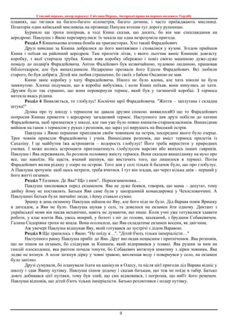 Стислий переказ, автор переказу: Світлана Перець. Авторські права на переказ належать Укрлібу
2
плавнях, що тяглися на багато-багато кілометрів, багато дичини, і часто приїжджають мисливці.
Позаторік один київський мисливець на прізвище Папуша втопив тут дорогу рушницю.
Бурмило ще трохи попірнав, а тоді Книш сказав, що досить, бо він має спецзавдання на
аеродромі. Павлуша з Явою перезирнулися: їх чекала ще одна незрозуміла пригода.
Розділ 5 Кишенькова атомна бомба на транзисторах. Хто такий Фарадейович
Друзі швидше за Книша добралися до його вантажівки і сховалися у кузові. Згодом прийшов
Книш і поїхав на районний аеродром. Там прилетів літак, з якого льотчик виніс Книшеві довгасту
коробку, з якої стирчала трубка. Книш взяв коробку обережно і повіз своєю машиною дуже-дуже
помалу до подвір'я Фарадейовича. Антон Фадейович був незвичайною, чудовою людиною, працював
бібліотекарем, але був винахідником. Недаремно прозвали його Едісон Фарадейович. Всі любили
старого, бо був добряга. Дітей він любив страшенно, бо своїх з бабою Оксаною не мав.
Книш заніс коробку у хату Фарадейовича. Нікого не було вдома, але хата ніколи не була
замкнутою. Хлопці подумали, що в коробці вибухівка, і коли Книш поїхав, вони кинулись до хати.
Друзям було так страшно, що вони перевернули термос, який був у таємничій коробці. З термоса
витекла якась рідина.
Розділ 6 Виявляється, то глобулус! Космічні мрії Фарадейовича. "Життя – заплутана і складна
штука!"
Думка про ту шкоду з термосом не давала друзям спокою. виявилосяЮ що то Фарадейович
попросив Книша привезти з аеродрому загадковий термос. Наступного дня друзі побігли до хатини
Фарадейовича, щоб признатися у шкоді, але там уже було повно юннатів-старшокласників. Винахідник
вийшов на ганок з термосом у руках і розповів, що зараз усі вирушать на Високий острів.
Павлуша з Явою першими припливли своїм човником на острів, посередині якого було озерце.
Троє човнів привезли Фарадейовича і учнів. Винахідник розповів, що вміст термоса прилетів із
Сахаліну. І це майбутня їжа астронавтів – водорость глобулус! Його треба виростити у природних
умовах. І може колись астронавти пригощатимуть глобулусом марсіян або якихось інших гавриків.
Павлуша і Ява переживали, бо розлили половину вмісту термоса. Вони сказали винахіднику на вухо про
все, що накоїли. На щастя, вчений шепнув, що вистачить того, що лишилося в термосі. Потім
Фарадейович вилив рідину у озеро на острові. Того дня у селі тільки й балачок було, що про глобулус.
А Павлуша зрозумів: щоб щось петрати, треба вчитися. І тут він згадав, що через кілька днів – перший у
його житті екзамен.
Розділ 7 Екзамен. Де Ява? Що з ним?.. Переекзаменовка…
Павлуша хвилювався перед екзаменом. Ява не дуже боявся, говорив, що мама – депутат, тому
двійку йому не поставлять. Батьки Яви саме були у закордонній командировці у Чехословаччині. А
Павлушині батьки були звичайні люди, і йому ставало сумно.
Зранку в день екзамену Павлуша зайшов по Яву, але його ніде не було. Дід Варава повів Яришку
в дитсадок, а Яви не було. Павлуша шукав у селі, та довелося на екзамен йти одному. Диктант з
української мови він писав механічно, навіть не думаючи, що пише. Коли учні уже готувалися здавати
роботи, у клас влетів Ява, увесь мокрий, у болоті з ніг до голови, захеканий, з брудним Собакевичем.
Галина Сидорівна трохи не впала. Вона оголосила, що Ява складатиме екзамен восени, як двієчник.
Аж увечері Павлуша відшукав Яву, який готувався до зустрічі з дідом Варавою.
Розділ 8 Що трапилось з Явою. "Не поїду я…". "Дітей б'ють тільки імперіалісти…"
Наступного ранку Павлуша прибіг до Яви. Друг виглядав нещасним і пригніченим. Ява розповів,
що не пішов на екзамен, бо слідкував за Книшем, який відправився у плавні. Ява рушив за ним на
гнилій плоскодонці, яка раптом почала тонути, бо Собакевич витягнув шматину з дірки човника. Ява
ледве не втонув. А коли заткнув дірку у човні травою, вихлюпав воду і повернувся у село, на екзамен
було запізно.
Друзі сумували, бо планували їхати на канікули в Одесу, та після цієї пригоди дід Варава відніс у
школу і здав Явину путівку. Павлуша пішов додому і сказав батькам, що теж не поїде в табір. Батько
довго добивався цієї путівки, тому був злий, що син відмовився, і погрозив, що виб'є його ременем.
Павлуша відповів, що дітей б'ють тільки імперіалісти. Батько розлютився і подер путівку.
 