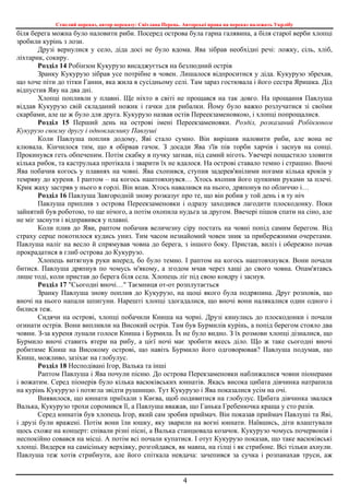 Стислий переказ, автор переказу: Світлана Перець. Авторські права на переказ належать Укрлібу
4
біля берега можна було наловити риби. Посеред острова була гарна галявина, а біля старої верби хлопці
зробили курінь з лози.
Друзі вернулися у село, діда досі не було вдома. Ява зібрав необхідні речі: ложку, сіль, хліб,
ліхтарик, сокиру.
Розділ 14 Робінзон Кукурузо висаджується на безлюдний острів
Зранку Кукурузо зібрав усе потрібне в човен. Лишалося відпроситися у діда. Кукурузо збрехав,
що хоче піти до тітки Ганни, яка жила в сусідньому селі. Там зараз гостювала і його сестра Яришка. Дід
відпустив Яву на два дні.
Хлопці попливли у плавні. Ще ніхто в світі не прощався на так довго. На прощання Павлуша
віддав Кукурузо свій складаний ножик і гачки для рибалки. Йому було важко розлучатися зі своїми
скарбами, але це ж було для друга. Кукурузо назвав остів Переекзаменовкою, і хлопці попрощалися.
Розділ 15 Перший день на острові імені Переекзаменовки. Розділ, розказаний Робінзоном
Кукурузо своєму другу і однокласнику Павлуші
Коли Павлуша поплив додому, Яві стало сумно. Він вирішив наловити риби, але вона не
клювала. Кінчилося тим, що я обірвав гачок. З досади Ява з'їв пів торби харчів і заснув на сонці.
Прокинувся геть обпеченим. Потім скабку в пучку загнав, під самий ніготь. Увечері пощастило зловити
кілька рибок, та каструлька протікала і зварити їх не вдалося. На острові ставало темно і страшно. Вночі
Ява побачив когось у плавнях на човні. Ява схопився, ступив задерев'янілими ногами кілька кроків у
темряву до куреня. І раптом – на когось наштовхнувся… Хтось вхопив його цупкими руками за плечі.
Крик жаху застряв у нього в горлі. Він впав. Хтось навалився на нього, дряпонув по обличчю і…
Розділ 16 Павлуша Завгородній знову розказує про те, що він робив у той день і в ту ніч
Павлуша приплив з острова Переекзаменовки і одразу заходився лагодити плоскодонку. Поки
зайнятий був роботою, то ще нічого, а потім охопила нудьга за другом. Ввечері пішов спати на сіно, але
не міг заснути і відправився у плавні.
Коли плив до Яви, раптом побачив величезну сіру постать на човні попід самим берегом. Від
страху серце покотилося кудись униз. Тим часом незнайомий човен зник за прибережними очеретами.
Павлуша наліг на весло й спрямував човна до берега, з іншого боку. Пристав, виліз і обережно почав
прокрадатися в глиб острова до Кукурузо.
Хлопець витягнув руки вперед, бо було темно. І раптом на когось наштовхнувся. Вони почали
битися. Павлуша дряпнув по чомусь м'якому, а згодом мчав через хащі до свого човна. Опам'ятавсь
лише тоді, коли пристав до берега біля села. Хлопець ліг під свою ковдру і заснув.
Розділ 17 "Сьогодні вночі…" Таємниця от-от розплутається
Зранку Павлуша знову поплив до Кукурузо, на щоці якого була подряпина. Друг розповів, що
вночі на нього напали шпигуни. Нарешті хлопці здогадалися, що вночі вони налякалися один одного і
билися теж.
Сидячи на острові, хлопці побачили Книша на чорні. Друзі кинулись до плоскодонки і почали
огинати острів. Вони випливли на Високий острів. Там був Бурмилів курінь, а попід берегом стояло два
човни. З-за куреня лунали голоси Книша і Бурмила. Їх не було видно. З їх розмови хлопці дізналися, що
Бурмило вночі ставить ятери на рибу, а цієї ночі має зробити якесь діло. Що ж таке сьогодні вночі
робитиме Книш на Високому острові, що навіть Бурмило його одговорював? Павлуша подумав, що
Книш, можливо, зазіхає на глобулус.
Розділ 18 Несподівані Ігор, Валька та інші
Раптом Павлуша і Ява почули пісню. До острова Перекзаменовки наближалися човни піонерами
і вожатим. Серед піонерів було кілька васюківських юннатів. Якась висока цибата дівчинка натрапила
на курінь Кукурузо і потягла звідти рушницю. Тут Кукурузо і Ява показалися усім на очі.
Виявилося, що юннати приїхали з Києва, щоб подивитися на глобулус. Цибата дівчинка звалася
Валька, Кукурузо трохи соромився її, а Павлуша вважав, що Ганька Гребенючка краща у сто разів.
Серед юннатів був хлопець Ігор, який сам зробив приймач. Він показав приймач Павлуші та Яві,
і друзі були вражені. Потім вони їли юшку, яку зварили на вогні юннати. Наївшись, діти влаштували
щось схоже на концерт: співали різні пісні, а Валька станцювала козачок. Кукурузо чомусь почервонів і
неспокійно совався на місці. А потім всі почали купатися. І отут Кукурузо показав, що таке васюківські
хлопці. Видерся на самісіньку верхівку, розгойдався, як мавпа, на гілці і як стрибоне. Всі тільки ахнули.
Павлуша теж хотів стрибнути, але його спіткала невдача: зачепився за сучка і розпанахав труси, аж
 