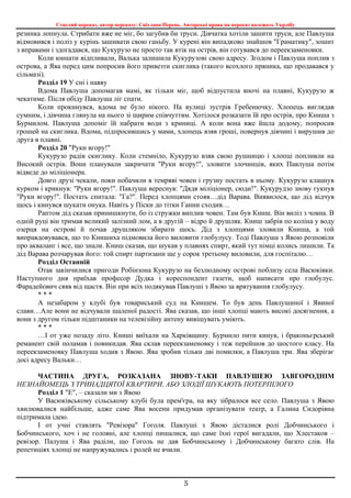 Стислий переказ, автор переказу: Світлана Перець. Авторські права на переказ належать Укрлібу
5
резинка лопнула. Стрибати вже не міг, бо загубив би труси. Дівчатка хотіли зашити труси, але Павлуша
відмовився і поліз у курінь зашивати свою ганьбу. У курені він випадково знайшов "Граматику", зошит
з вправами і здогадався, що Кукурузо не просто так втік на острів, він готувався до переекзаменовки.
Коли юннати відпливали, Валька залишила Кукурузові свою адресу. Згодом і Павлуша поплив з
острова, а Ява перед цим попросив його привезти скиглика (такого всохлого пряника, що продавався у
сільмазі).
Розділ 19 У сні і наяву
Вдома Павлуша допомагав мамі, як тільки міг, щоб відпустила вночі на плавні, Кукурузо ж
чекатиме. Після обіду Павлуша ліг спати.
Коли прокинувся, вдома не було нікого. На вулиці зустрів Гребенючку. Хлопець виглядав
сумним, і дівчина глянула на нього зі щирим співчуттям. Хотілося розказати їй про острів, про Книша з
Бурмилом. Павлуша допоміг їй набрати води з криниці. А коли вона вже йшла додому, попросив
грошей на скиглика. Вдома, підпросившись у мами, хлопець взяв гроші, повернув дівчині і вирушив до
друга в плавні.
Розділ 20 "Руки вгору!"
Кукурузо радів скиглику. Коли стемніло, Кукурузо взяв свою рушницю і хлопці попливли на
Високий острів. Вони планували закричати "Руки вгору!", зловити злочинців, яких Павлуша потім
відведе до міліціонера.
Довго друзі чекали, поки побачили в темряві човен і грузну постать в ньому. Кукурузо клацнув
курком і крикнув: "Руки вгору!". Павлуша вереснув: "Дядя міліціонер, сюди!". Кукурудзо знову гукнув
"Руки вгору!". Постать спитала: "Га?". Перед хлопцями стояв…дід Варава. Виявилося, що дід відчув
щось і кинувся шукати онука. Навіть у Піски до тітки Ганни сходив…
Раптом дід сказав принишкнути, бо із стружки виплив човен. Там був Книш. Він виліз з човна. В
одній руці він тримав великий залізний лом, а в другій – відро й друшляк. Книш забрів по коліна у воду
озерця на острові й почав друшляком збирати щось. Дід з хлопцями зловили Книша, а той
виправдовувався, що то Книшиха підмовила його виловити глобулусу. Тоді Павлуша з Явою розповіли
про акваланг і все, що знали. Книш сказав, що шукав у плавнях спирт, який тут німці колись лишили. Та
дід Варава розчарував його: той спирт партизани ще у сорок третьому виловили, для госпіталю…
Розділ Останній
Отак закінчилися пригоди Робінзона Кукурузо на безлюдному острові поблизу села Васюківки.
Наступного дня приїхав професор Дудка і кореспондент газети, щоб написати про глобулус.
Фарадейович сяяв від щастя. Він при всіх подякував Павлуші з Явою за врятування глобулусу.
* * *
А незабаром у клубі був товариський суд на Книшем. То був день Павлушиної і Явиної
слави…Але вони не відчували шаленої радості. Ява сказав, що інші хлопці мають високі досягнення, а
вони з другом тільки підштаники на телевізійну антену вивішувать уміють.
* * *
…І от уже позаду літо. Книші виїхали на Харківщину. Бурмило пити кинув, і браконьєрський
реманент свій поламав і повикидав. Ява склав переекзаменовку і теж перейшов до шостого класу. На
переекзаменовку Павлуша ходив з Явою. Ява зробив тільки дві помилки, а Павлуша три. Ява зберігає
досі адресу Вальки…
ЧАСТИНА ДРУГА, РОЗКАЗАНА ЗНОВУ-ТАКИ ПАВЛУШЕЮ ЗАВГОРОДНІМ
НЕЗНАЙОМЕЦЬ З ТРИНАДЦЯТОЇ КВАРТИРИ, АБО ЗЛОДІЇ ШУКАЮТЬ ПОТЕРПІЛОГО
Розділ 1 "Е", – сказали ми з Явою
У Васюківському сільському клубі була прем'єра, на яку зібралося все село. Павлуша з Явою
хвилювалися найбільше, адже саме Ява восени придумав організувати театр, а Галина Сидорівна
підтримала ідею.
І от учні ставлять "Ревізора" Гоголя. Павлуші з Явою дісталися ролі Добчинського і
Бобчинського, хоч і не головні, але хлопці пишалися, що саме їхні герої вигадали, що Хлестаков –
ревізор. Палуша і Ява раділи, що Гоголь не дав Бобчинському і Добчинському багато слів. На
репетиціях хлопці не напружувались і ролей не вчили.
 