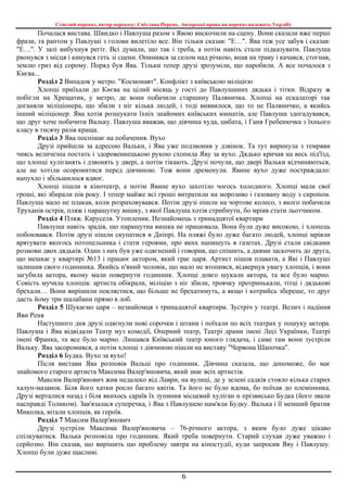 Стислий переказ, автор переказу: Світлана Перець. Авторські права на переказ належать Укрлібу
6
Почалася вистава. Швидко і Павлуша разом з Явою вискочили на сцену. Вони сказали вже перші
фрази, та раптом у Павлуші з голови вилетіло все. Він тільки сказав: "Е…". Ява теж усе забув і сказав:
"Е…". У залі вибухнув регіт. Всі думали, що так і треба, а потім навіть стали підказувати. Павлуша
рвонувся з місця і кинувся геть зі сцени. Опинився за селом над річкою, впав на траву і качався, стогнав,
землю гриз від сорому. Поряд був Ява. Тільки тепер друзі зрозуміли, що наробили. А все почалося з
Києва...
Розділ 2 Випадок у метро. "Космонавт". Конфлікт з київською міліцією
Хлопці приїхали до Києва на цілий місяць у гості до Павлушиних дядька і тітки. Відразу ж
побігли на Хрещатик, у метро, де вони побачили старшину Паляничка. Хлопці на ескалаторі так
доганяли міліціонера, що збили з ніг кілька людей, і тоді виявилося, що то не Паляничко, а якийсь
інший міліціонер. Ява хотів розшукати їхніх знайомих київських юннатів, але Павлуша здогадувався,
що друг хоче побачити Вальку. Павлуша вважав, що дівчина худа, цибата, і Ганя Гребенючка з їхнього
класу в тисячу разів краща.
Розділ 3 Ява поспішає на побачення. Вухо
Друзі прийшли за адресою Вальки, і Ява уже подзвонив у дзвінок. Та тут виринула з темряви
чиясь величезна постать і здоровеннецькою рукою схопила Яву за вухо. Дядько кричав на весь під'їзд,
що хлопці хуліганять і дзвонять у двері, а потім тікають. Друзі почули, що двері Вальки відчиняються,
але не хотіли осоромитися перед дівчиною. Тож вони дременули. Явине вухо дуже постраждало:
напухло і збільшилося вдвоє.
Хлопці пішли в кінотеатр, а потім Явине вухо захотіло чогось холодного. Хлопці мали свої
гроші, які збирали пів року. І тепер майже всі гроші витратили на морозиво і газовану воду з сиропом.
Павлуша мало не плакав, коли розраховувався. Потім друзі пішли на чортове колесо, з якого побачили
Труханів острів, пляж і парашутну вишку, з якої Павлуша хотів стрибнути, бо мріяв стати льотчиком.
Розділ 4 Пляж. Каруселя. Утопленик. Незнайомець з тринадцятої квартири
Павлуша навіть зрадів, що парашутна вишка не працювала. Вона була дуже високою, і хлопець
побоювався. Потім друзі пішли скупатися в Дніпрі. На пляжі було дуже багато людей, хлопці мріяли
врятувати якогось потопельника і стати героями, про яких напишуть в газетах. Друзі стали свідками
розмови двох дядьків. Один з них був уже одягнений і говорив, що спішить, а днями заскочить до друга,
що мешкає у квартирі №13 і працює актором, який грає царя. Артист пішов плавати, а Яві і Павлуші
залишив свого годинника. Якийсь п'яний чоловік, що мало не втопився, відвернув увагу хлопців, і вони
загубила актора, якому мали повернути годинник. Хлопці довго шукали актора, та все було марно.
Совість мучила хлопців: артиста обікрали, міліцію з ніг збили, троячку протринькали, тітці і дядькові
брехали… Вони вирішили поклястися, що більше не брехатимуть, а якщо і котрийсь збереше, то друг
дасть йому три шалабани прямо в лоб.
Розділ 5 Шукаємо царя – незнайомця з тринадцятої квартири. Зустріч у театрі. Велич і падіння
Яви Реня
Наступного дня друзі одягнули нові сорочки і штани і поїхали по всіх театрах у пошуку актора.
Павлуша і Ява відвідали Театр муз комедії, Оперний театр, Театрі драми імені Лесі Українки, Театрі
імені Франка, та все було марно. Лишався Київський театр юного глядача, і саме там вони зустріли
Вальку. Ява засоромився, а потім хлопці з дівчиною пішли на виставу "Червона Шапочка".
Розділ 6 Будка. Вухо за вухо!
Після вистави Ява розповів Вальці про годинник. Дівчина сказала, що допоможе, бо має
знайомого старого артиста Максима Валер'яновича, який знає всіх артистів.
Максим Валер'янович жив недалеко від Лаври, на вулиці, де у зелені садків стояло кілька старих
халуп-мазанок. Біля його хатки росло багато квітів. Та його не було вдома, бо поїхав до племінника.
Друзі верталися назад і біля якихось сараїв їх зупинив місцевий хуліган н прізвисько Будка (його звали
насправді Толиком). Зав'язалася суперечка, і Ява з Павлушею нам'яли Будку. Валька і її менший братик
Миколка, вітали хлопців, як героїв.
Розділ 7 Максим Валер'янович
Друзі зустріли Максима Валер'яновича – 76-річного актора, з яким було дуже цікаво
спілкуватися. Валька розповіла про годинник. Який треба повернути. Старий слухав дуже уважно і
серйозно. Він сказав, що вирішить цю проблему завтра на кіностудії, куди запросив Яву і Павлушу.
Хлопці були дуже щасливі.
 