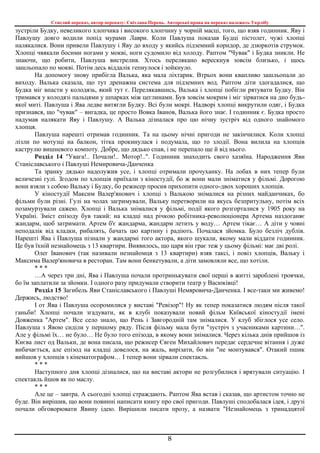 Стислий переказ, автор переказу: Світлана Перець. Авторські права на переказ належать Укрлібу
8
зустріли Будку, невеликого хлопчика і високого хлопчину у чорній масці, того, що взяв годинник. Яву і
Павлушу довго водили попід мурами Лаври. Коли Павлуша показав Будці пістолет, чужі хлопці
налякалися. Вони привели Павлушу і Яву до входу у якийсь підземний коридор, де дзюркотів струмок.
Хлопці чвякали босими ногами у мокві, ноги судомило від холоду. Раптом "Чувак" і Будка зникли. Не
знаючи, що робити, Павлуша вистрелив. Хтось перелякано верескнув зовсім близько, і щось
зашльопало по мокві. Потім десь віддалік гепнулося і зойкнуло.
На допомогу знову прибігла Валька, яка мала ліхтарик. Втрьох вони квапливо зашльопали до
виходу. Валька сказала, що тут дренажна система для підземних вод. Раптом діти здогадалися, що
Будка міг впасти у колодязь, який тут є. Перелякавшись, Валька і хлопці побігли рятувати Будку. Він
тримався у колодязі пальцями у шпарках між цеглинами. Був зовсім мокрим і міг зірватися на дно будь-
якої миті. Павлуша і Ява ледве витягли Будку. Всі були мокрі. Надворі хлопці викрутили одяг, і Будка
признався, що "чувак" – вигадка, це просто Вовка Іванов, Валька його знає. І годинник є. Будка просто
надумав налякати Яву і Павлушу. А Валька дізналася про цю нічну зустріч від одного знайомого
хлопця.
Павлуша нарешті отримав годинник. Та на цьому нічні пригоди не закінчилися. Коли хлопці
лізли по мотузці на балкон, тітка прокинулася і подумала, що то злодії. Вона вилила на хлопців
каструлю вишневого компоту. Добре, що дядько спав, і не перепало ще й від нього.
Розділ 14 "Увага!.. Почали!.. Мотор!..". Годинник знаходить свого хазяїна. Народження Яви
Станіславського і Павлуші Немировича-Данченка
Та зранку дядько надолужив усе, і хлопці отримали прочуханку. На лобах в них тепер були
величезні гулі. Згодом по хлопців приїхали з кіностудії, бо ж вони мали зніматися у фільмі. Дорогою
вони взяли з собою Вальку і Будку, бо режисер просив прихопити одного-двох хороших хлопців.
У кіностудії Максим Валер'янович і хлопці з Валькою знімалися на різних майданчиках, бо
фільми були різні. Гулі на чолах загримували, Вальку перетворили на якусь безпритульну, потім всіх
позамурзували сажею. Хлопці і Валька знімалися у фільмі, події якого розгорталися у 1905 року на
Україні. Зміст епізоду був такий: на кладці над річкою робітника-революціонера Артема наздоганяє
жандарм, щоб затримати. Артем б'є жандарма, жандарм летить у воду… Артем тікає… А діти у човні
неподалік від кладки, рибалять, бачать цю картину і радіють. Почалася зйомка. Було безліч дублів.
Нарешті Ява і Павлуша пізнали у жандармі того актора, якого шукали, якому мали віддати годинник.
Це був їхній незнайомець з 13 квартири. Виявилось, що царя він грає теж у цьому фільмі: має дві ролі.
Олег Іванович (так називали незнайомця з 13 квартири) взяв таксі, і повіз хлопців, Вальку і
Максима Валер'яновича в ресторан. Там вони бенкетували, а діти замовляли все, що хотіли.
* * *
…А через три дні, Ява і Павлуша почали протринькувати свої перші в житті зароблені троячки,
бо їм заплатили за зйомки. І одного разу придумали створити театр у Васюківці!
Розділ 15 Загибель Яви Станіславського і Павлуші Немяровича-Данченка. І все-таки ми живемо!
Держись, людство!
І от Ява і Павлуша осоромилися у виставі "Ревізор"! Ну як тепер показатися людям після такої
ганьби! Хлопці почали згадувати, як в клубі показували новий фільм Київської кіностудії імені
Довженка "Артем". Все село знало, що Рень і Завгородній там знімалися. У клуб збіглося усе село.
Павлуша з Явою сиділи у першому ряду. Після фільму мала бути "зустріч з учасниками картини…".
Але у фільмі їх… не було… Не було того епізода, в якому вони знімалися. Через кілька днів прийшов із
Києва лист од Вальки, де вона писала, що режисер Євген Михайлович передає сердечне вітання і дуже
вибачається, але епізод на кладці довелося, на жаль, вирізати, бо він "не монтувався". Отакий пшик
вийшов у хлопців з кінематографом… І тепер вони зірвали спектакль.
* * *
Наступного дня хлопці дізналися, що на виставі актори не розгубилися і врятували ситуацію. І
спектакль йшов як по маслу.
* * *
Але це – завтра. А сьогодні хлопці страждають. Раптом Ява встав і сказав, що артистом точно не
буде. Він вирішив, що вони повинні написати книгу про свої пригоди. Павлуші сподобалася ідея, і друзі
почали обговорювати Явину ідею. Вирішили писати прозу, а назвати "Незнайомець з тринадцятої
 