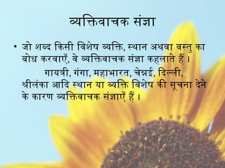 व्यक्तिवाचक संज्ञा
• जो शब्द किसी विशेष व्यक्ति, स्थान अथवा वस्तु का
बोध करवाएँ, वे व्यक्तिवाचक संज्ञा कहलाते हैं ।
गायत्री, गंगा, महाभारत, चेन्नई, दिल्ली,
श्रीलंका आदि स्थान या व्यक्ति विशेष की सूचना देने
के कारण व्यक्तिवाचक संज्ञाएँ हैं ।
 