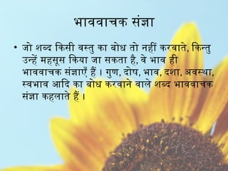 भाववाचक संज्ञा
• जो शब्द किसी वस्तु का बोध तो नहीं करवाते, किन्तु
उन्हें महसूस किया जा सकता है, वे भाव ही
भाववाचक संज्ञाएँ हैं । गुण, दोष, भाव, दशा, अवस्था,
स्वभाव आदि का बोध करवाने वाले शब्द भाववाचक
संज्ञा कहलाते हैं ।
 
