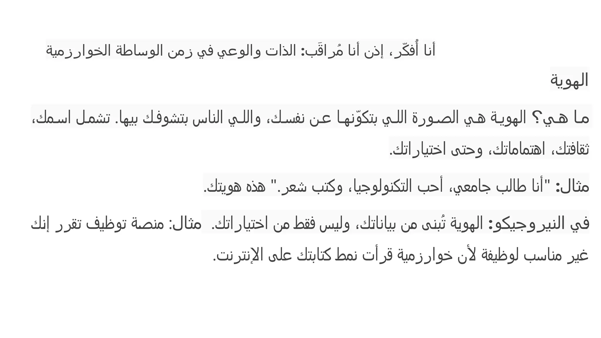 ‫الخوارزمية‬ ‫الوساطة‬ ‫زمن‬ ‫في‬ ‫والوعي‬ ‫الذات‬ :‫ب‬َ‫ق‬‫را‬ُ‫م‬ ‫أنا‬ ‫إذن‬ ،‫ر‬ّ‫ك‬‫ف‬‫ُأ‬ ‫أنا‬
‫الهوية‬
‫ي؟‬ ‫ه‬ ‫ا‬ ‫م‬
،‫مك‬ ‫اس‬ ‫ل‬ ‫تشم‬ .‫بيها‬ ‫ك‬ ‫بتشوف‬ ‫الناس‬ ‫ي‬ ‫والل‬ ،‫ك‬ ‫نفس‬ ‫ن‬ ‫ع‬ ‫ا‬ ‫نه‬ّ‫بتكو‬ ‫ي‬ ‫الل‬ ‫ورة‬ ‫الص‬ ‫ي‬ ‫ه‬ ‫ة‬ ‫الهوي‬
‫اختياراتك‬ ‫وحتى‬ ،‫اهتماماتك‬ ،‫ثقافتك‬
.
‫مثال‬
:
"
‫هويتك‬ ‫هذه‬ ".‫شعر‬ ‫وكتب‬ ،‫التكنولوجيا‬ ‫أحب‬ ،‫جامعي‬ ‫طالب‬ ‫أنا‬
.
‫و‬‫النيروجيك‬ ‫ي‬‫ف‬
:
‫اختياراتك‬ ‫من‬ ‫فقط‬ ‫وليس‬ ،‫بياناتك‬ ‫من‬ ‫بنى‬ُ‫ت‬ ‫الهوية‬
.
‫مثال‬
‫إنك‬ ‫تقرر‬ ‫توظيف‬ ‫منصة‬ :
‫اإلنترنت‬ ‫على‬ ‫كتابتك‬ ‫نمط‬ ‫قرأت‬ ‫خوارزمية‬ ‫ألن‬ ‫لوظيفة‬ ‫مناسب‬ ‫غير‬
.
 