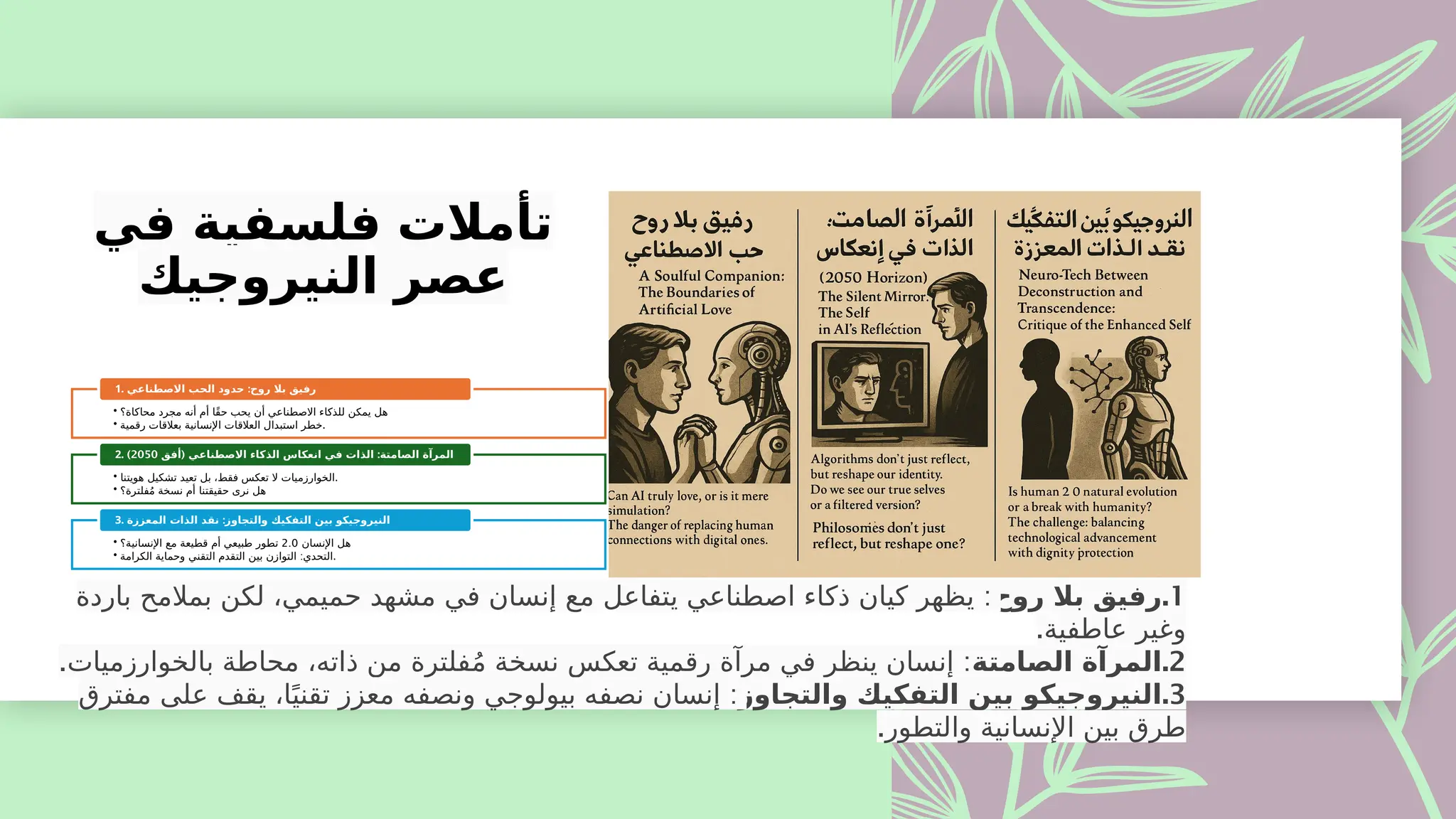 ‫في‬ ‫فلسفية‬ ‫تأمالت‬
‫النيروجيك‬ ‫عصر‬
• ‫محاكاة؟‬ ‫مجرد‬ ‫أنه‬ ‫أم‬ ‫ًا‬‫ق‬‫ح‬ ‫يحب‬ ‫أن‬ ‫االصطناعي‬ ‫للذكاء‬ ‫يمكن‬ ‫هل‬
• ‫رقمية‬ ‫بعالقات‬ ‫اإلنسانية‬ ‫العالقات‬ ‫استبدال‬ ‫خطر‬.
1. :
‫االصطناعي‬ ‫الحب‬ ‫حدود‬ ‫روح‬ ‫بال‬ ‫رفيق‬
• ‫هويتنا‬ ‫تشكيل‬ ‫تعيد‬ ‫بل‬ ،‫فقط‬ ‫تعكس‬ ‫ال‬ ‫الخوارزميات‬.
• ‫فلترة؟‬ُ‫م‬ ‫نسخة‬ ‫أم‬ ‫حقيقتنا‬ ‫نرى‬ ‫هل‬
2. ( :
‫أفق‬ ‫االصطناعي‬ ‫الذكاء‬ ‫انعكاس‬ ‫في‬ ‫الذات‬ ‫الصامتة‬ ‫المرآة‬
2050
)
• ‫اإلنسان‬ ‫هل‬
2.0
‫اإلنسانية؟‬ ‫مع‬ ‫قطيعة‬ ‫أم‬ ‫طبيعي‬ ‫تطور‬
• :
‫الكرامة‬ ‫وحماية‬ ‫التقني‬ ‫التقدم‬ ‫بين‬ ‫التوازن‬ ‫التحدي‬.
3. :
‫المعززة‬ ‫الذات‬ ‫نقد‬ ‫والتجاوز‬ ‫التفكيك‬ ‫بين‬ ‫النيروجيكو‬
.1
‫روح‬ ‫بال‬ ‫رفيق‬
:
‫باردة‬ ‫بمالمح‬ ‫لكن‬ ،‫حميمي‬ ‫مشهد‬ ‫في‬ ‫إنسان‬ ‫مع‬ ‫يتفاعل‬ ‫اصطناعي‬ ‫ذكاء‬ ‫كيان‬ ‫يظهر‬
.‫عاطفية‬ ‫وغير‬
.2
‫الصامتة‬ ‫المرآة‬
. :
‫بالخوارزميات‬ ‫محاطة‬ ،‫ذاته‬ ‫من‬ ‫فلترة‬ُ‫م‬ ‫نسخة‬ ‫تعكس‬ ‫رقمية‬ ‫مرآة‬ ‫في‬ ‫ينظر‬ ‫إنسان‬
.3
‫والتجاوز‬ ‫التفكيك‬ ‫بين‬ ‫النيروجيكو‬
:
‫مفترق‬ ‫على‬ ‫يقف‬ ،‫ا‬ً‫تقني‬ ‫معزز‬ ‫ونصفه‬ ‫بيولوجي‬ ‫نصفه‬ ‫إنسان‬
.‫والتطور‬ ‫اإلنسانية‬ ‫بين‬ ‫طرق‬
 