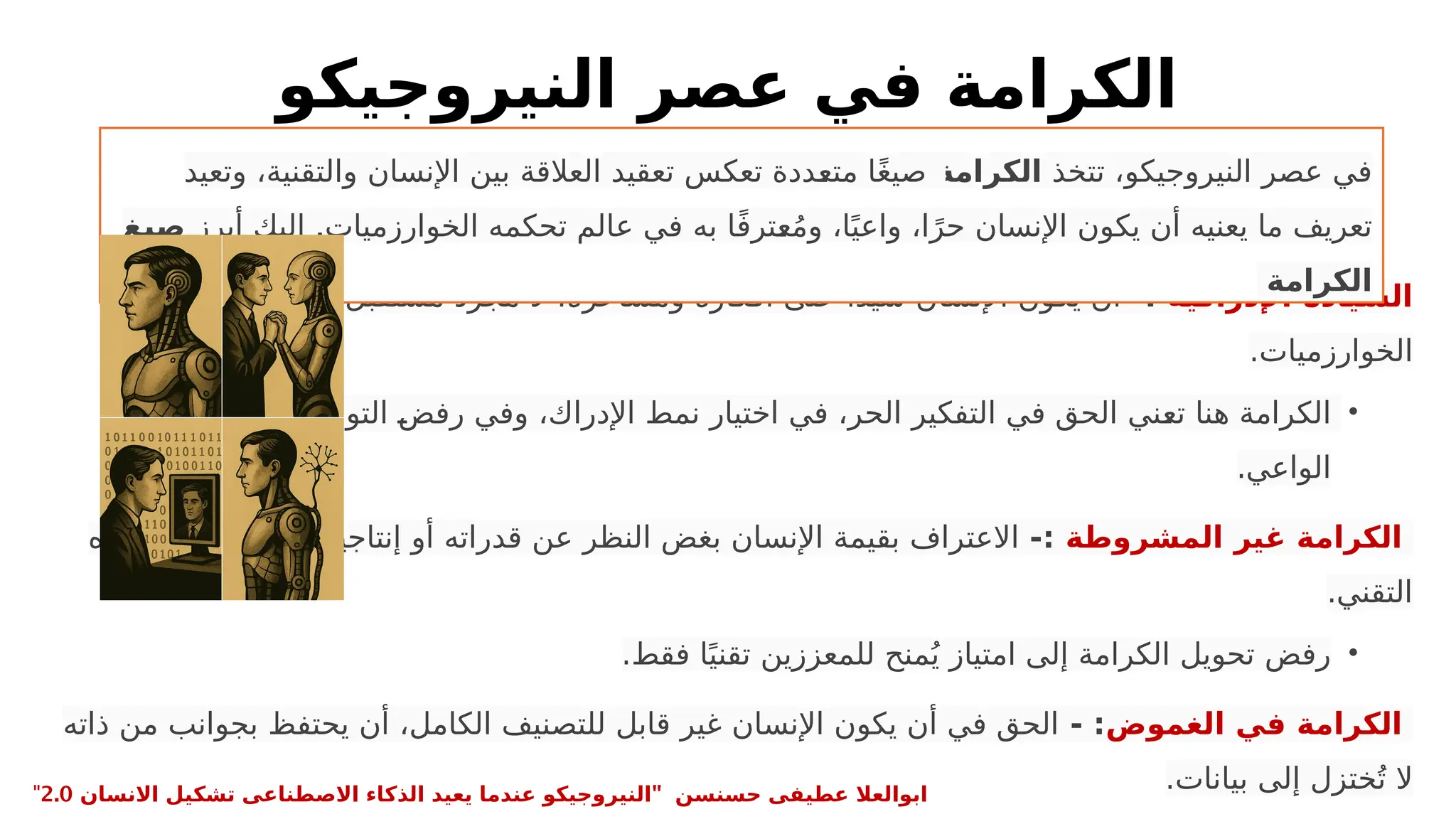 ‫النيروجيكو‬ ‫عصر‬ ‫في‬ ‫الكرامة‬
‫اإلدراكية‬ ‫السيادة‬
-:
‫لتأثيرات‬ ‫سلبي‬ ‫مستقبل‬ ‫مجرد‬ ‫ال‬ ،‫ومشاعره‬ ‫أفكاره‬ ‫على‬ ‫ا‬ً‫د‬‫سي‬ ‫اإلنسان‬ ‫يكون‬ ‫أن‬
.‫الخوارزميات‬
•
‫غير‬ ‫الخوارزمي‬ ‫التوجيه‬ P
‫ض‬‫رف‬ ‫وفي‬ ،‫اإلدراك‬ ‫نمط‬ ‫اختيار‬ ‫في‬ ،‫الحر‬ ‫التفكير‬ ‫في‬ ‫الحق‬ ‫ني‬P
‫ع‬‫ت‬ ‫هنا‬ ‫الكرامة‬
.‫الواعي‬
‫المشروطة‬ ‫غير‬ ‫الكرامة‬
-:
‫زيزه‬P
‫ع‬‫ت‬ ‫مستوى‬ ‫أو‬ ‫إنتاجيته‬ ‫أو‬ ‫قدراته‬ ‫عن‬ ‫النظر‬ ‫بغض‬ ‫اإلنسان‬ ‫بقيمة‬ ‫االعتراف‬
.‫التقني‬
•
.‫فقط‬ ‫ا‬ً‫تقني‬ ‫للمعززين‬ ‫منح‬ُ‫ي‬ ‫امتياز‬ ‫إلى‬ ‫الكرامة‬ ‫تحويل‬ ‫رفض‬
‫الغموض‬ ‫في‬ ‫الكرامة‬
- :
‫ذاته‬ ‫من‬ ‫بجوانب‬ ‫يحتفظ‬ ‫أن‬ ،‫الكامل‬ ‫للتصنيف‬ ‫قابل‬ ‫غير‬ ‫اإلنسان‬ ‫يكون‬ ‫أن‬ ‫في‬ ‫الحق‬
.‫بيانات‬ ‫إلى‬ ‫ختزل‬ُ‫ت‬ ‫ال‬
‫تتخذ‬ ،‫النيروجيكو‬ ‫عصر‬ ‫في‬
‫الكرامة‬
‫وتعيد‬ ،‫والتقنية‬ ‫اإلنسان‬ ‫بين‬ ‫العالقة‬ ‫تعقيد‬ ‫تعكس‬ ‫ددة‬P
‫ع‬‫مت‬ ‫ا‬ً‫غ‬‫صي‬
.
‫أبرز‬ ‫إليك‬ ‫الخوارزميات‬ ‫تحكمه‬ ‫عالم‬ ‫في‬ ‫به‬ ‫ا‬ً‫ف‬‫تر‬P
‫ع‬ُ‫م‬‫و‬ ،‫ا‬ً‫واعي‬ ،‫ا‬ً‫حر‬ ‫اإلنسان‬ ‫يكون‬ ‫أن‬ ‫يعنيه‬ ‫ما‬ ‫تعريف‬
‫صيغ‬
‫الكرامة‬
" ‫حسنسن‬ ‫عطيفى‬ ‫ابوالعال‬
‫االنسان‬ ‫تشكيل‬ ‫االصطناعى‬ ‫الذكاء‬ ‫يعيد‬ ‫عندما‬ ‫النيروجيكو‬
2.0
"
 