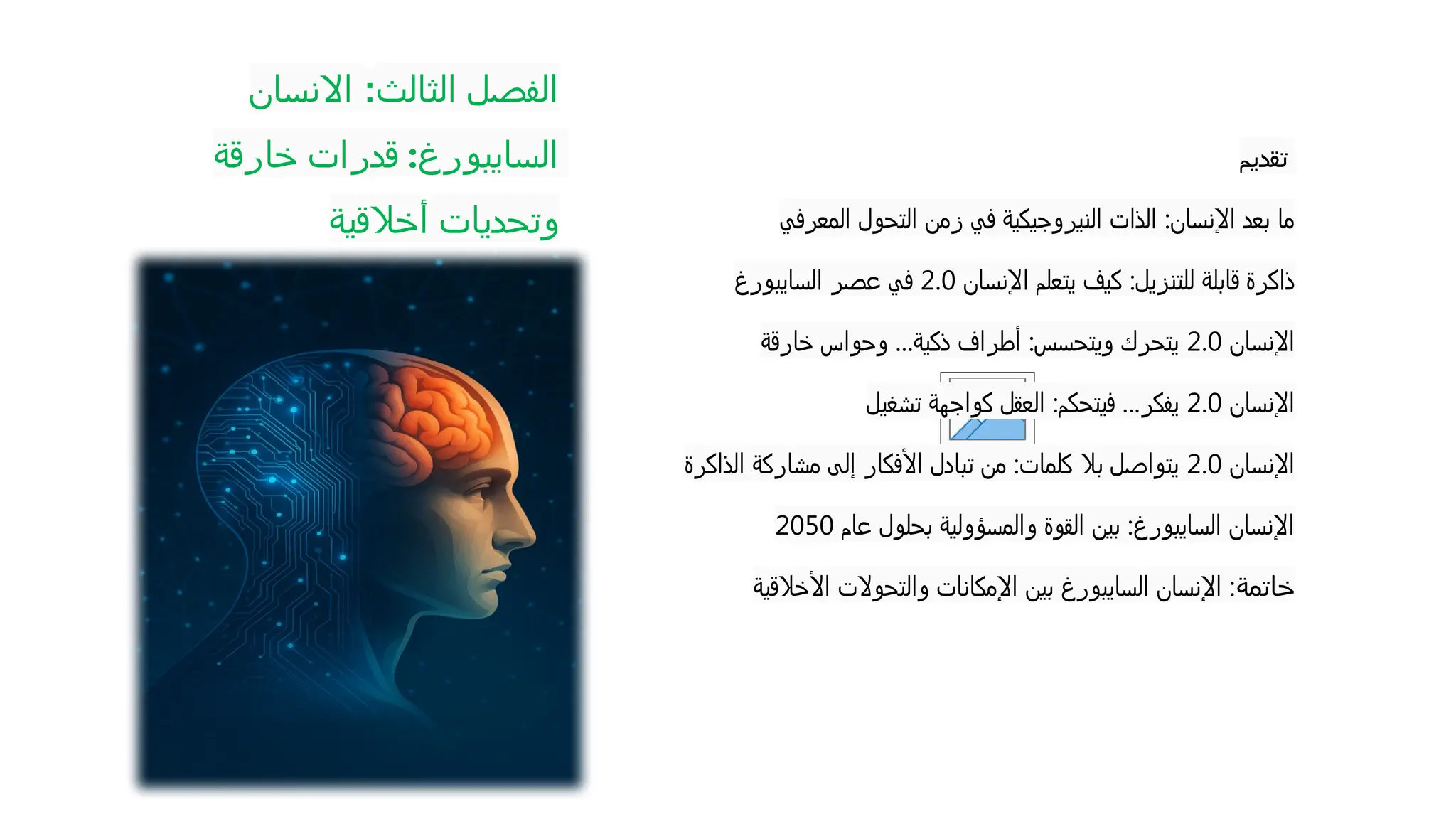 ‫الثالث‬ ‫الفصل‬
:
‫االنسان‬
‫خارقة‬ ‫قدرات‬ :‫السايبورغ‬
‫أخالقية‬ ‫وتحديات‬
‫تقديم‬
‫المعرفي‬ ‫التحول‬ ‫زمن‬ ‫في‬ ‫النيروجيكية‬ ‫الذات‬ :‫اإلنسان‬ ‫بعد‬ ‫ما‬
‫اإلنسان‬ ‫يتعلم‬ ‫كيف‬ :‫للتنزيل‬ ‫قابلة‬ ‫ذاكرة‬
2.0
‫السايبورغ‬ ‫عصر‬ ‫في‬
‫اإلنسان‬
2.0
‫خارقة‬ ‫وحواس‬ ...‫ذكية‬ ‫أطراف‬ :‫ويتحسس‬ ‫يتحرك‬
‫اإلنسان‬
2.0
‫تشغيل‬ ‫كواجهة‬ ‫العقل‬ :‫فيتحكم‬ ...‫يفكر‬
‫اإلنسان‬
2.0
‫الذاكرة‬ ‫مشاركة‬ ‫إلى‬ ‫األفكار‬ ‫تبادل‬ ‫من‬ :‫كلمات‬ ‫بال‬ ‫يتواصل‬
‫عام‬ ‫بحلول‬ ‫والمسؤولية‬ ‫القوة‬ ‫بين‬ :‫السايبورغ‬ ‫اإلنسان‬
2050
‫خاتمة‬
‫األخالقية‬ ‫والتحوالت‬ ‫اإلمكانات‬ ‫بين‬ ‫السايبورغ‬ ‫اإلنسان‬ :
 