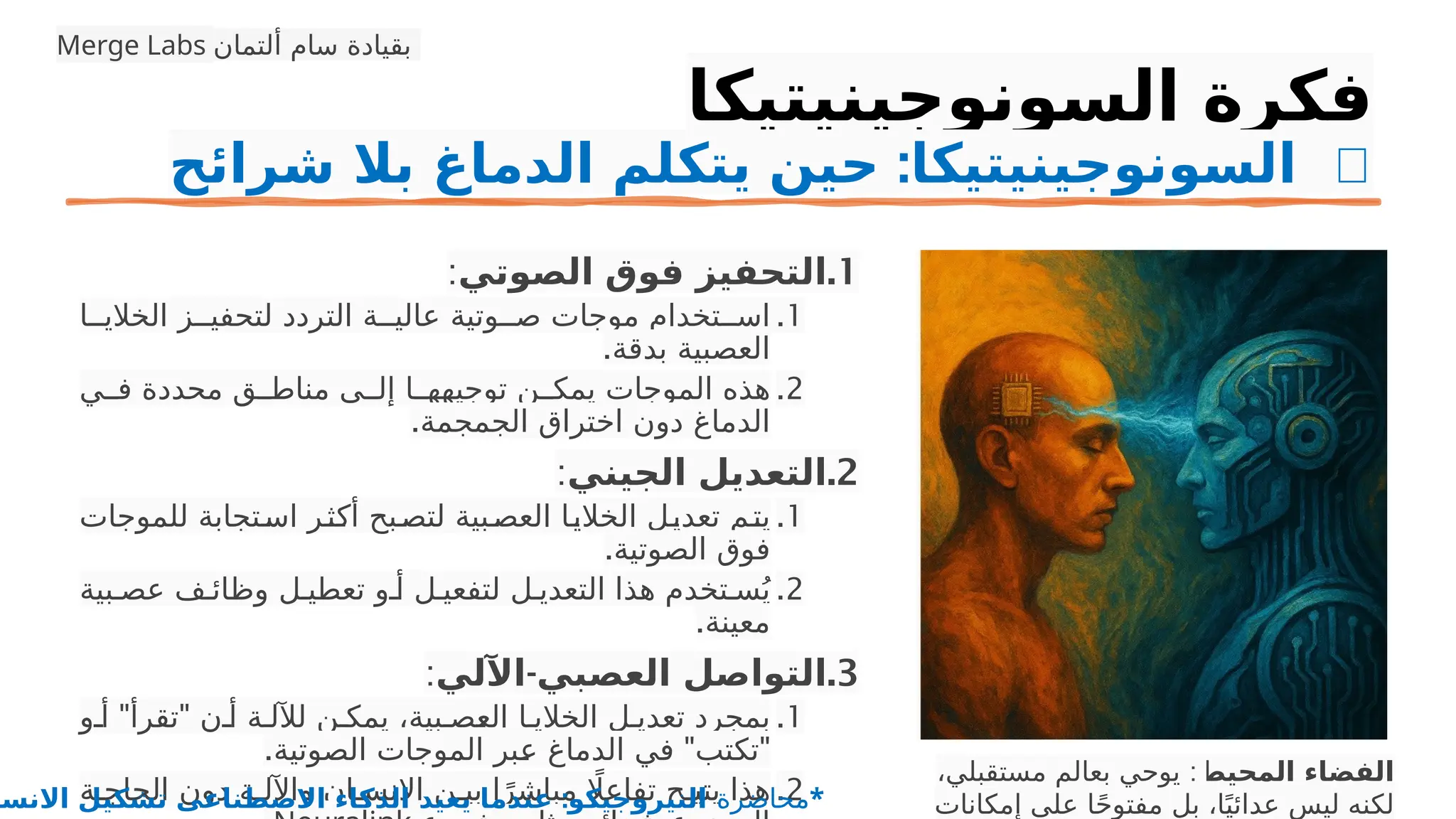 ‫السونوجينيتيكا‬ ‫فكرة‬
: 🧠
‫شرائح‬ ‫بال‬ ‫الدماغ‬ ‫يتكلم‬ ‫حين‬ ‫السونوجينيتيكا‬
.1
‫الصوتي‬ ‫فوق‬ ‫التحفيز‬
:
.1
‫ا‬PP‫الخالي‬ ‫ز‬PP‫لتحفي‬ ‫التردد‬ ‫ة‬PP‫عالي‬ ‫وتية‬PP‫ص‬ ‫موجات‬ ‫تخدام‬PP‫اس‬
.‫بدقة‬ ‫العصبية‬
.2
‫ي‬PP‫ف‬ ‫محددة‬ ‫ق‬PP‫مناط‬ ‫ى‬PP‫إل‬ ‫ا‬PP‫توجيهه‬ ‫ن‬PP‫يمك‬ ‫الموجات‬ ‫هذه‬
.‫الجمجمة‬ ‫اختراق‬ ‫دون‬ ‫الدماغ‬
.2
‫الجيني‬ ‫التعديل‬
:
.1
‫للموجات‬ ‫تجابة‬P‫س‬‫ا‬ ‫ر‬P‫ث‬P
‫ك‬‫أ‬ ‫بح‬P‫لتص‬ ‫بية‬P‫العص‬ ‫ا‬P‫ي‬‫الخال‬ ‫ل‬P‫ي‬‫تعد‬ ‫م‬P‫ت‬‫ي‬
.‫الصوتية‬ ‫فوق‬
.2
‫بية‬P‫عص‬ ‫ف‬P‫وظائ‬ ‫ل‬P‫تعطي‬ ‫و‬P‫أ‬ ‫ل‬P‫لتفعي‬ ‫ل‬P‫التعدي‬ ‫هذا‬ ‫تخدم‬P‫س‬ُ‫ي‬
.‫معينة‬
.3
-
‫اآللي‬ ‫العصبي‬ ‫التواصل‬
:
.1
" "
‫و‬P‫أ‬ ‫تقرأ‬ ‫ن‬P‫أ‬ ‫ة‬P‫لآلل‬ ‫ن‬P‫يمك‬ ،‫بية‬P‫ص‬P
‫ع‬‫ال‬ ‫ا‬P‫الخالي‬ ‫ل‬P‫تعدي‬ ‫بمجرد‬
. " "
‫الصوتية‬ ‫الموجات‬ ‫بر‬P
‫ع‬ ‫الدماغ‬ ‫في‬ ‫تكتب‬
.2
‫ة‬P‫الحاج‬ ‫دون‬ ‫ة‬P‫واآلل‬ ‫ان‬P‫اإلنس‬ ‫ن‬P‫بي‬ ‫ا‬ً‫مباشر‬ ‫اًل‬‫تفاع‬ ‫ح‬P‫يتي‬ ‫هذا‬
‫المحيط‬ ‫الفضاء‬
:
،‫مستقبلي‬ ‫بعالم‬ ‫يوحي‬
‫إمكانات‬ ‫على‬ ‫ا‬ً‫ح‬‫مفتو‬ ‫بل‬ ،‫ا‬ً‫عدائي‬ ‫ليس‬ ‫لكنه‬
Merge Labs ‫ألتمان‬ ‫سام‬ ‫بقيادة‬
‫محاضرة‬
:
‫االنسا‬ ‫تشكيل‬ ‫االصطناعى‬ ‫الذكاء‬ ‫يعيد‬ ‫عندما‬ ‫النيروجيكو‬ *
 