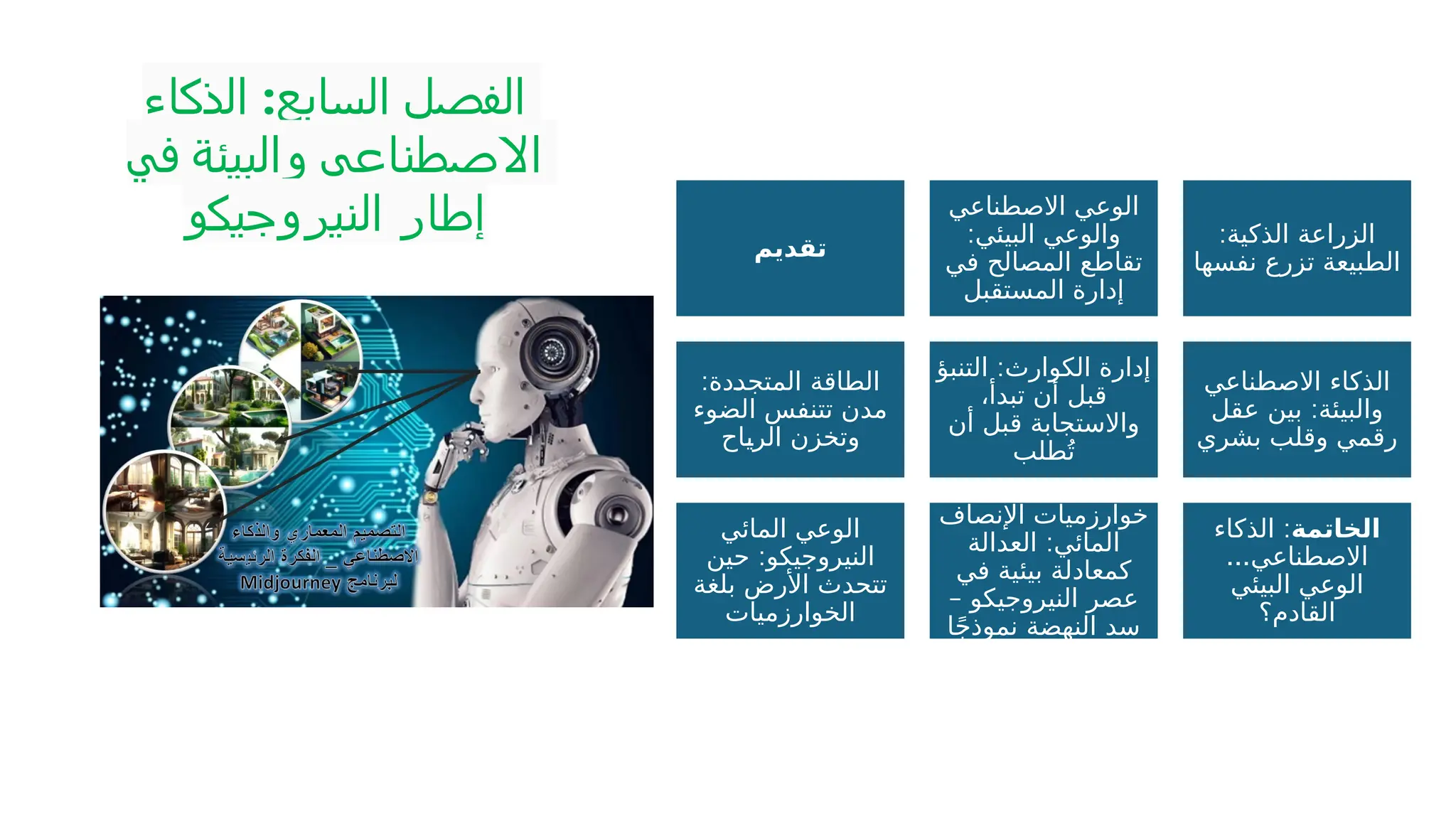‫الذكاء‬ :‫السابع‬ ‫الفصل‬
‫في‬ ‫والبيئة‬ ‫االصطناعي‬
‫النيروجيكو‬ ‫إطار‬
‫تقديم‬
‫االصطناعي‬ ‫الوعي‬
:‫البيئي‬ ‫والوعي‬
‫في‬ ‫المصالح‬ ‫تقاطع‬
‫المستقبل‬ ‫إدارة‬
:‫الذكية‬ ‫الزراعة‬
‫نفسها‬ ‫تزرع‬ ‫الطبيعة‬
:‫دة‬P
‫د‬‫المتج‬ ‫الطاقة‬
‫الضوء‬ ‫تتنفس‬ ‫مدن‬
‫اح‬P
‫ي‬‫الر‬ ‫وتخزن‬
:
‫التنبؤ‬ ‫الكوارث‬ ‫إدارة‬
،‫تبدأ‬ ‫أن‬ ‫قبل‬
‫أن‬ ‫قبل‬ ‫واالستجابة‬
‫طلب‬ُ‫ت‬
‫االصطناعي‬ ‫الذكاء‬
:
‫عقل‬ ‫بين‬ ‫والبيئة‬
‫بشري‬ ‫وقلب‬ ‫رقمي‬
‫المائي‬ ‫الوعي‬
:
‫حين‬ ‫النيروجيكو‬
‫بلغة‬ ‫األرض‬ ‫تتحدث‬
‫الخوارزميات‬
‫اإلنصاف‬ ‫خوارزميات‬
:
‫العدالة‬ ‫المائي‬
‫في‬ ‫بيئية‬ ‫كمعادلة‬
– ‫النيروجيكو‬ ‫عصر‬
‫ا‬ً‫ج‬‫نموذ‬ ‫النهضة‬ ‫سد‬
‫الخاتمة‬
:
‫الذكاء‬
...‫االصطناعي‬
‫البيئي‬ ‫الوعي‬
‫القادم؟‬
 