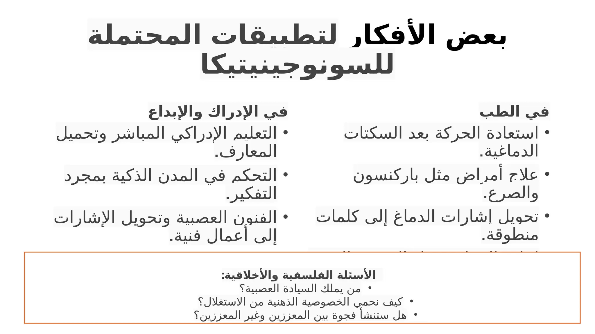 ‫األفكار‬ ‫بعض‬
‫المحتملة‬ ‫لتطبيقات‬
‫للسونوجينيتيكا‬
‫واإلبداع‬ ‫اإلدراك‬ ‫في‬
•
‫وتحميل‬ ‫المباشر‬ ‫اإلدراكي‬ ‫التعليم‬
.‫المعارف‬
•
‫بمجرد‬ ‫الذكية‬ ‫المدن‬ ‫في‬ ‫التحكم‬
.‫التفكير‬
•
‫اإلشارات‬ ‫وتحويل‬ ‫العصبية‬ ‫الفنون‬
.‫فنية‬ ‫أعمال‬ ‫إلى‬
‫الطب‬ ‫في‬
•
‫السكتات‬ ‫بعد‬ ‫الحركة‬ ‫استعادة‬
.‫الدماغية‬
•
‫باركنسون‬ ‫مثل‬ ‫أمراض‬ ‫عالج‬
.‫والصرع‬
•
‫كلمات‬ ‫إلى‬ ‫الدماغ‬ ‫إشارات‬ ‫تحويل‬
.‫منطوقة‬
•
.‫والبصر‬ ‫السمع‬ ‫مثل‬ ‫الحواس‬ ‫إعادة‬
•
.‫المزمن‬ ‫األلم‬ ‫تخفيف‬
:‫واألخالقية‬ ‫الفلسفية‬ ‫األسئلة‬
•
‫العصبية؟‬ ‫السيادة‬ ‫يملك‬ ‫من‬
•
‫االستغالل؟‬ ‫من‬ ‫الذهنية‬ ‫الخصوصية‬ ‫نحمي‬ ‫كيف‬
•
‫المعززين؟‬ ‫وغير‬ ‫المعززين‬ ‫بين‬ ‫فجوة‬ ‫ستنشأ‬ ‫هل‬
 