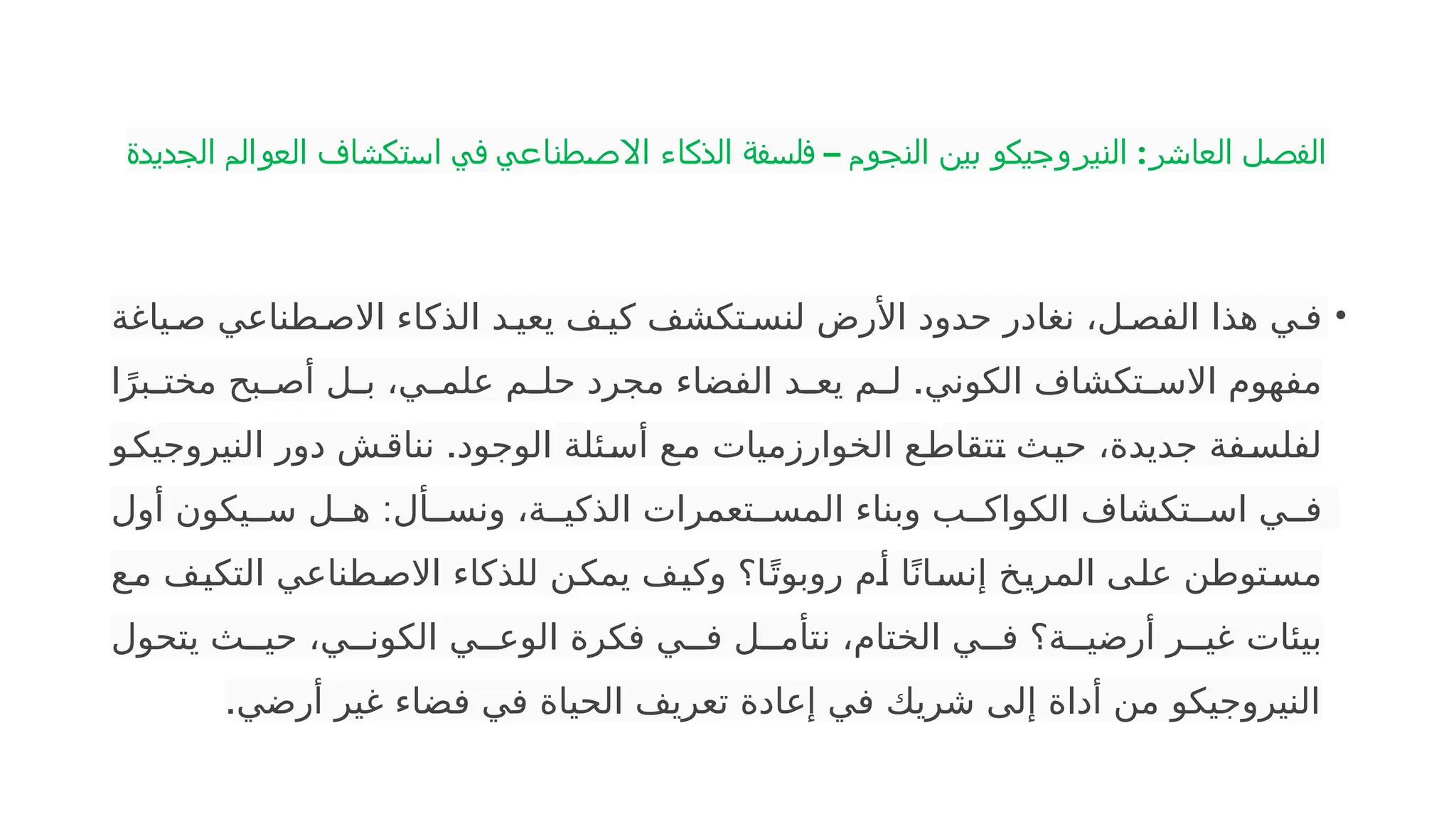 ‫الجديدة‬ ‫العوالم‬ ‫استكشاف‬ ‫في‬ ‫طناعي‬‫االص‬ ‫الذكاء‬ ‫فلسفة‬ – ‫النجوم‬ ‫بين‬ ‫النيروجيكو‬ :‫العاشر‬ ‫الفصل‬
•
‫ياغة‬P‫ص‬ ‫طناعي‬P‫االص‬ ‫الذكاء‬ ‫د‬P‫يعي‬ ‫ف‬P‫كي‬ ‫تكشف‬P‫لنس‬ ‫األرض‬ ‫حدود‬ ‫نغادر‬ ،‫ل‬P‫الفص‬ ‫هذا‬ ‫ي‬P‫ف‬
.
‫ا‬ً‫بر‬P
P‫مخت‬ ‫بح‬P
P‫أص‬ ‫ل‬P
P‫ب‬ ،‫ي‬P
P‫علم‬ ‫م‬P
P‫حل‬ ‫مجرد‬ ‫الفضاء‬ ‫د‬P
P‫يع‬ ‫م‬P
P‫ل‬ ‫الكوني‬ ‫تكشاف‬P
P‫االس‬ ‫مفهوم‬
.
‫و‬P
‫ك‬‫النيروجي‬ ‫دور‬ ‫ش‬P‫ق‬‫ننا‬ ‫الوجود‬ ‫ئلة‬P
‫س‬‫أ‬ ‫ع‬P
‫م‬ ‫الخوارزميات‬ ‫ع‬P
‫ط‬‫تقا‬P
‫ت‬ ‫ث‬P
‫ي‬‫ح‬ ،‫جديدة‬ ‫فة‬P
‫س‬‫لفل‬
:
‫أول‬ ‫يكون‬PP‫س‬ ‫ل‬PP‫ه‬ ‫أل‬PP‫ونس‬ ،‫ة‬PP‫الذكي‬ ‫تعمرات‬PP‫المس‬ ‫وبناء‬ ‫ب‬PP‫الكواك‬ ‫تكشاف‬PP‫اس‬ ‫ي‬PP‫ف‬
‫ع‬P
‫م‬ ‫ف‬P
‫ي‬‫التك‬ ‫طناعي‬P
‫ص‬‫اال‬ ‫للذكاء‬ ‫ن‬P
‫ك‬‫يم‬ ‫ف‬P
‫ي‬‫وك‬ ‫ا؟‬P
ً‫روبوت‬ ‫م‬P
‫أ‬ ‫ا‬ً‫ان‬P
‫س‬‫إن‬ ‫خ‬P
‫ي‬‫المر‬ ‫ى‬P
‫ل‬‫ع‬ ‫توطن‬P
‫س‬‫م‬
‫يتحول‬ ‫ث‬PP‫حي‬ ،‫ي‬PP‫الكون‬ ‫ي‬PP‫الوع‬ ‫فكرة‬ ‫ي‬PP‫ف‬ ‫ل‬PP‫نتأم‬ ،‫الختام‬ ‫ي‬PP‫ف‬ ‫ة؟‬PP‫أرضي‬ ‫ر‬PP‫غي‬ ‫بيئات‬
.‫أرضي‬ ‫غير‬ ‫فضاء‬ ‫في‬ ‫الحياة‬ ‫تعريف‬ ‫إعادة‬ ‫في‬ ‫شريك‬ ‫إلى‬ ‫أداة‬ ‫من‬ ‫النيروجيكو‬
 