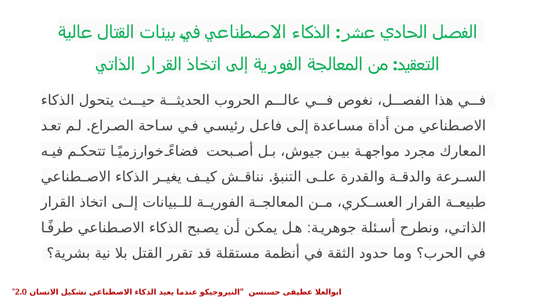 ‫عالية‬ ‫القتال‬ ‫بيئات‬ ‫في‬ ‫االصطناعي‬ ‫الذكاء‬ :‫عشر‬ ‫الحادي‬ ‫الفصل‬
‫الذاتي‬ ‫القرار‬ ‫اتخاذ‬ ‫إلى‬ ‫الفورية‬ ‫المعالجة‬ ‫من‬ :‫التعقيد‬
•
‫الذكاء‬ ‫يتحول‬ ‫ث‬PPP‫حي‬ ‫ة‬PPP‫الحديث‬ ‫الحروب‬ ‫م‬PPP‫عال‬ ‫ي‬PPP‫ف‬ ‫نغوص‬ ،‫ل‬PPP‫الفص‬ ‫هذا‬ ‫ي‬PPP‫ف‬
.
‫د‬P‫تع‬ ‫م‬P‫ل‬ ‫راع‬P‫الص‬ ‫احة‬P‫س‬ ‫ي‬P‫ف‬ ‫ي‬P‫رئيس‬ ‫ل‬P‫فاع‬ ‫ى‬P‫إل‬ ‫اعدة‬P‫مس‬ ‫أداة‬ ‫ن‬P‫م‬ ‫طناعي‬P‫االص‬
‫ه‬P‫في‬ ‫م‬P‫تتحك‬ ‫ا‬Pً‫خوارزمي‬ ً
P‫فضاء‬ ‫بحت‬P‫أص‬ ‫ل‬P‫ب‬ ،‫جيوش‬ ‫ن‬P‫بي‬ ‫ة‬P‫مواجه‬ ‫مجرد‬ ‫المعارك‬
.
‫طناعي‬P
P‫االص‬ ‫الذكاء‬ ‫ر‬P
P‫يغي‬ ‫ف‬P
P‫كي‬ ‫ش‬P
P‫نناق‬ ‫التنبؤ‬ ‫ى‬P
P‫عل‬ ‫والقدرة‬ ‫ة‬P
P‫والدق‬ ‫رعة‬P
P‫الس‬
‫القرار‬ ‫اتخاذ‬ ‫ى‬PP‫إل‬ ‫بيانات‬PP‫لل‬ ‫ة‬PP‫الفوري‬ ‫ة‬PP‫المعالج‬ ‫ن‬PP‫م‬ ،‫كري‬PP‫العس‬ ‫القرار‬ ‫ة‬PP‫طبيع‬
:
‫ا‬Pً‫ف‬‫طر‬ ‫طناعي‬P‫االص‬ ‫الذكاء‬ ‫بح‬P‫يص‬ ‫ن‬P‫أ‬ ‫ن‬P‫يمك‬ ‫ل‬P‫ه‬ ‫ة‬P‫جوهري‬ ‫ئلة‬P‫أس‬ ‫ونطرح‬ ،‫ي‬P‫الذات‬
‫بشرية؟‬ ‫نية‬ ‫بال‬ ‫القتل‬ ‫تقرر‬ ‫قد‬ ‫مستقلة‬ ‫أنظمة‬ ‫في‬ ‫الثقة‬ ‫حدود‬ ‫وما‬ ‫الحرب؟‬ ‫في‬
" ‫حسنسن‬ ‫عطيفى‬ ‫ابوالعال‬
‫االنسان‬ ‫تشكيل‬ ‫االصطناعى‬ ‫الذكاء‬ ‫يعيد‬ ‫عندما‬ ‫النيروجيكو‬
2.0
"
 