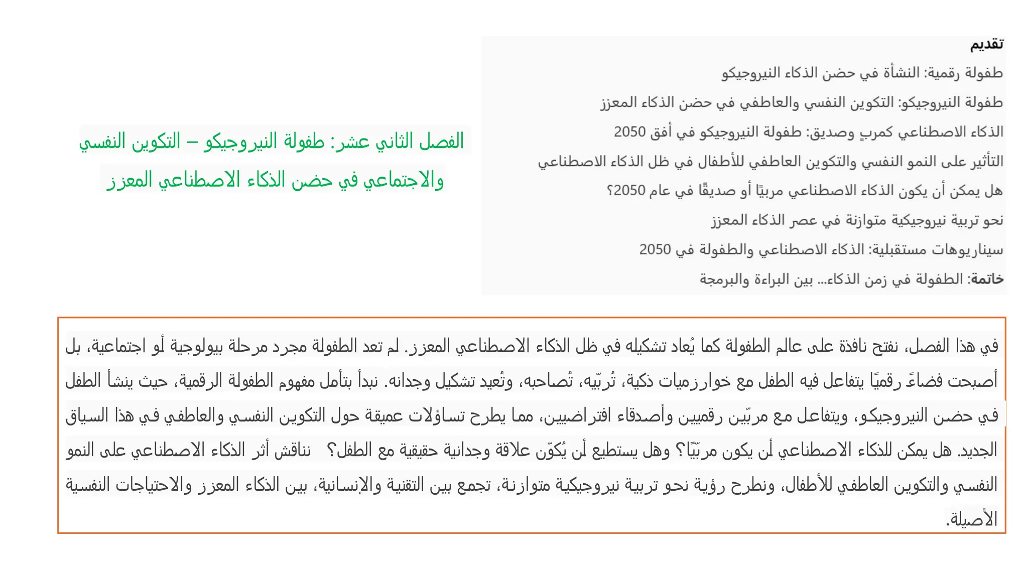 ‫النفسي‬ ‫التكوين‬ – ‫النيروجيكو‬ ‫طفولة‬ :‫عشر‬ ‫الثاني‬ ‫الفصل‬
‫المعزز‬ ‫االصطناعي‬ ‫الذكاء‬ ‫حضن‬ ‫في‬ ‫واالجتماعي‬
‫بل‬ ،‫اجتماعية‬ ‫أو‬ ‫بيولوجية‬ ‫مرحلة‬ ‫مجرد‬ ‫الطفولة‬ ‫تعد‬ ‫لم‬ .‫المعزز‬ ‫االصطناعي‬ ‫الذكاء‬ ‫ظل‬ ‫في‬ ‫تشكيله‬ ‫ُعاد‬‫ي‬ ‫كما‬ ‫الطفولة‬ ‫عالم‬ ‫على‬ ‫نافذة‬ ‫نفتح‬ ،‫الفصل‬ ‫هذا‬ ‫في‬
‫وجدانه‬ ‫تشكيل‬ ‫ُعيد‬‫ت‬‫و‬ ،‫ُصاحبه‬‫ت‬ ،‫ّيه‬‫ب‬‫ُر‬‫ت‬ ،‫ذكية‬ ‫خوارزميات‬ ‫مع‬ ‫الطفل‬ ‫فيه‬ ‫يتفاعل‬ ‫ًا‬‫ي‬‫رقم‬ ً‫ء‬‫فضا‬ ‫أصبحت‬
.
‫الطفل‬ ‫ينشأ‬ ‫حيث‬ ،‫الرقمية‬ ‫الطفولة‬ ‫مفهوم‬ ‫بتأمل‬ ‫نبدأ‬
‫ياق‬‫الس‬ ‫هذا‬ ‫ي‬ ‫ف‬ ‫ي‬‫والعاطف‬ ‫ي‬‫النفس‬ ‫ن‬‫التكوي‬ ‫حول‬ ‫ة‬‫عميق‬ ‫اؤالت‬‫تس‬ ‫يطرح‬ ‫ا‬‫مم‬ ،‫ن‬‫افتراضيي‬ ‫دقاء‬‫وأص‬ ‫ن‬‫رقميي‬ ‫ن‬‫ّي‬‫ب‬‫مر‬ ‫ع‬‫م‬ ‫ل‬‫ويتفاع‬ ،‫و‬‫النيروجيك‬ ‫ن‬‫حض‬ ‫ي‬‫ف‬
‫النمو‬ ‫على‬ ‫االصطناعي‬ ‫الذكاء‬ ‫أثر‬ ‫نناقش‬ ‫الطفل؟‬ ‫مع‬ ‫حقيقية‬ ‫وجدانية‬ ‫عالقة‬ ‫ّن‬‫و‬‫ُك‬‫ي‬ ‫أن‬ ‫يستطيع‬ ‫وهل‬ ‫ًا؟‬‫ي‬ّ‫ب‬‫مر‬ ‫يكون‬ ‫أن‬ ‫االصطناعي‬ ‫للذكاء‬ ‫يمكن‬ ‫هل‬ .‫الجديد‬
‫ية‬‫النفس‬ ‫واالحتياجات‬ ‫المعزز‬ ‫الذكاء‬ ‫ن‬‫بي‬ ،‫انية‬‫واإلنس‬ ‫ة‬‫التقني‬ ‫ن‬‫بي‬ ‫ع‬‫تجم‬ ،‫ة‬‫متوازن‬ ‫ة‬‫نيروجيكي‬ ‫ة‬‫تربي‬ ‫و‬‫نح‬ ‫ة‬‫رؤي‬ ‫ونطرح‬ ،‫لألطفال‬ ‫ي‬‫العاطف‬ ‫ن‬‫والتكوي‬ ‫ي‬‫النفس‬
‫األصيلة‬
.
 