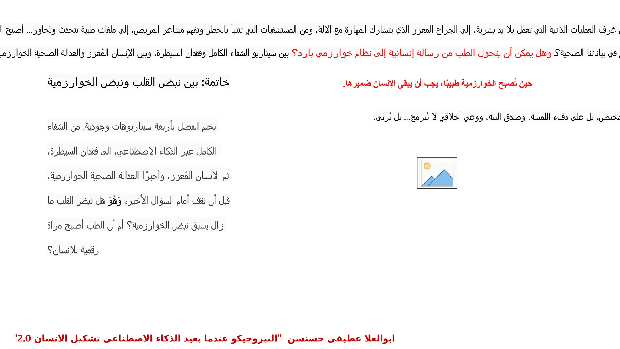 ‫الخوارزمية‬ ‫ونبض‬ ‫القلب‬ ‫نبض‬ ‫بين‬ :‫خاتمة‬
‫ال‬ ‫أصبح‬ ...‫ُحاور‬‫ت‬‫و‬ ‫تتحدث‬ ‫طبية‬ ‫ملفات‬ ‫إلى‬ ،‫المريض‬ ‫مشاعر‬ ‫وتفهم‬ ‫بالخطر‬ ‫تتنبأ‬ ‫التي‬ ‫المستشفيات‬ ‫ومن‬ ،‫اآللة‬ ‫مع‬ ‫المهارة‬ ‫يتشارك‬ ‫الذي‬ ‫المعزز‬ ‫الجراح‬ ‫إلى‬ ،‫بشرية‬ ‫يد‬ ‫بال‬ ‫تعمل‬ ‫التي‬ ‫الذاتية‬ ‫العمليات‬ ‫غرف‬ ‫ن‬
‫الصحية؟‬ ‫بياناتنا‬ ‫في‬ ‫م‬
‫بارد؟‬ ‫خوارزمي‬ ‫نظام‬ ‫إلى‬ ‫إنسانية‬ ‫رسالة‬ ‫من‬ ‫الطب‬ ‫يتحول‬ ‫أن‬ ‫يمكن‬ ‫وهل‬
‫الخوارزمية‬ ‫الصحية‬ ‫والعدالة‬ ‫عزز‬ُ‫م‬‫ال‬ ‫اإلنسان‬ ‫وبين‬ ،‫السيطرة‬ ‫وفقدان‬ ‫الكامل‬ ‫الشفاء‬ ‫سيناريو‬ ‫بين‬
‫ضميرها‬ ‫اإلنسان‬ ‫يبقى‬ ‫أن‬ ‫يجب‬ ،‫ا‬ً
‫ب‬‫طبي‬ ‫الخوارزمية‬ ‫صبح‬ُ
‫ت‬ ‫حين‬
.
‫ّى‬‫ب‬‫ُر‬‫ي‬ ‫بل‬ ...‫ُبرمج‬‫ي‬ ‫ال‬ ‫أخالقي‬ ‫ووعي‬ ،‫النية‬ ‫وصدق‬ ،‫اللمسة‬ ‫دفء‬ ‫على‬ ‫بل‬ ،‫شخيص‬
.
‫الشفاء‬ ‫من‬ :‫وجودية‬ ‫سيناريوهات‬ ‫بأربعة‬ ‫الفصل‬ ‫نختم‬
،‫السيطرة‬ ‫فقدان‬ ‫إلى‬ ،‫االصطناعي‬ ‫الذكاء‬ ‫عبر‬ ‫الكامل‬
،‫الخوارزمية‬ ‫الصحية‬ ‫العدالة‬ ‫ا‬ً‫وأخير‬ ،‫ُعزز‬‫م‬‫ال‬ ‫اإلنسان‬ ‫ثم‬
،‫األخير‬ ‫السؤال‬ ‫أمام‬ ‫نقف‬ ‫أن‬ ‫قبل‬
َ‫و‬ُ‫ه‬َ‫و‬
‫ما‬ ‫القلب‬ ‫نبض‬ ‫هل‬
‫مرآة‬ ‫أصبح‬ ‫الطب‬ ‫أن‬ ‫أم‬ ‫الخوارزمية؟‬ ‫نبض‬ ‫يسبق‬ ‫زال‬
‫لإلنسان؟‬ ‫رقمية‬
" ‫حسنسن‬ ‫عطيفى‬ ‫ابوالعال‬
‫االنسان‬ ‫تشكيل‬ ‫االصطناعى‬ ‫الذكاء‬ ‫يعيد‬ ‫عندما‬ ‫النيروجيكو‬
2.0
"
 