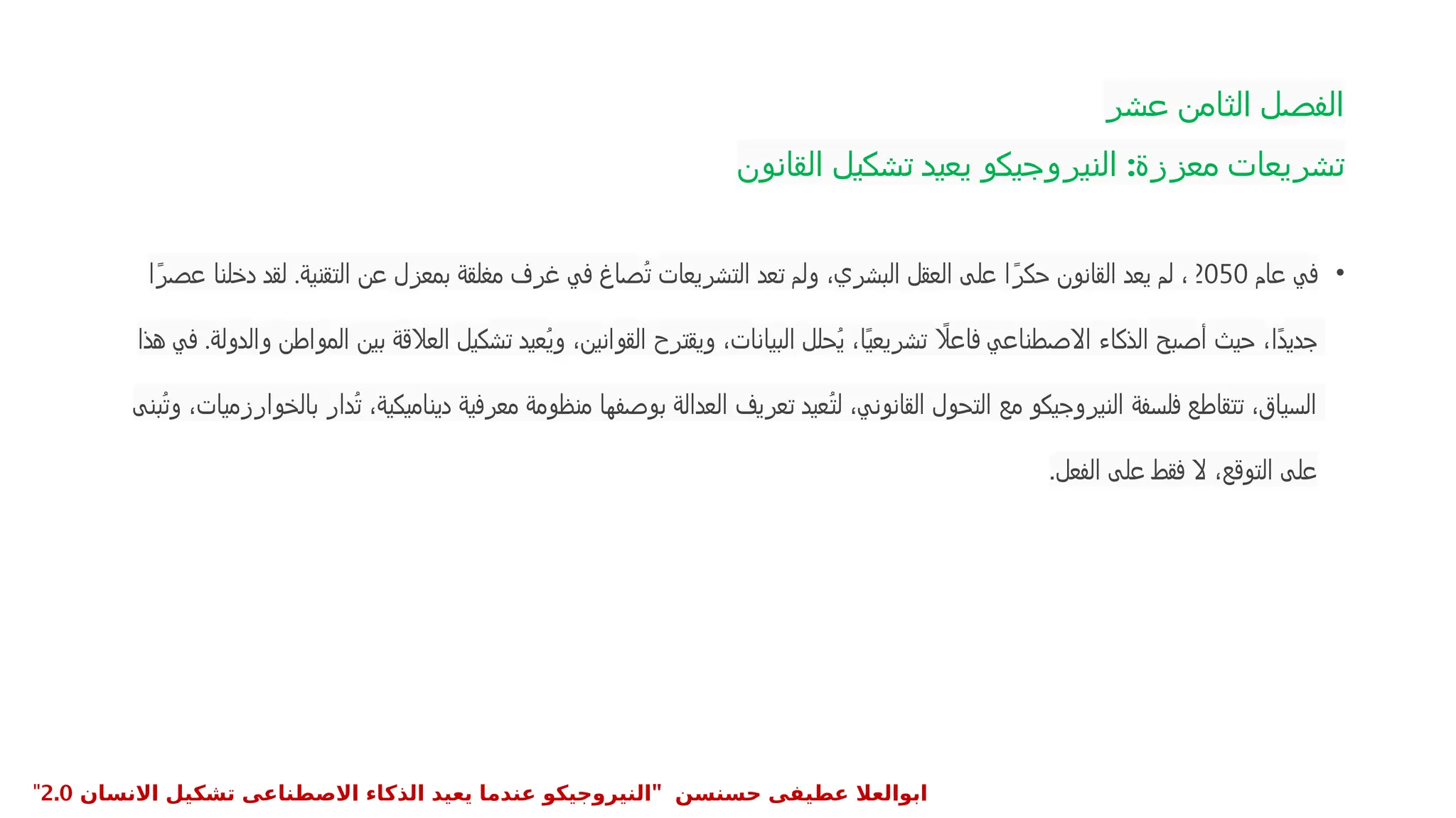 ‫عشر‬ ‫الثامن‬ ‫الفصل‬
‫القانون‬ ‫تشكيل‬ ‫يعيد‬ ‫النيروجيكو‬ :‫معززة‬ ‫تشريعات‬
•
‫عام‬ ‫في‬
2050
‫ا‬ً‫عصر‬ ‫دخلنا‬ ‫لقد‬ .‫التقنية‬ ‫عن‬ ‫بمعزل‬ ‫مغلقة‬ ‫غرف‬ ‫في‬ ‫ُصاغ‬‫ت‬ ‫التشريعات‬ ‫تعد‬ ‫ولم‬ ،‫البشري‬ ‫العقل‬ ‫على‬ ‫ا‬ً‫حكر‬ ‫القانون‬ ‫يعد‬ ‫لم‬ ،
‫هذا‬ ‫في‬ .‫والدولة‬ ‫المواطن‬ ‫بين‬ ‫العالقة‬ ‫تشكيل‬ ‫ُعيد‬‫ي‬‫و‬ ،‫القوانين‬ ‫ويقترح‬ ،‫البيانات‬ ‫ُحلل‬‫ي‬ ،‫ًا‬‫ي‬‫تشريع‬ ‫اًل‬‫ع‬‫فا‬ ‫االصطناعي‬ ‫الذكاء‬ ‫أصبح‬ ‫حيث‬ ،‫ًا‬‫د‬‫جدي‬
‫ُبنى‬‫ت‬‫و‬ ،‫بالخوارزميات‬ ‫ُدار‬‫ت‬ ،‫ديناميكية‬ ‫معرفية‬ ‫منظومة‬ ‫بوصفها‬ ‫العدالة‬ ‫تعريف‬ ‫ُعيد‬‫ت‬‫ل‬ ،‫القانوني‬ ‫التحول‬ ‫مع‬ ‫النيروجيكو‬ ‫فلسفة‬ ‫تتقاطع‬ ،‫السياق‬
‫الفعل‬ ‫على‬ ‫فقط‬ ‫ال‬ ،‫التوقع‬ ‫على‬
.
" ‫حسنسن‬ ‫عطيفى‬ ‫ابوالعال‬
‫االنسان‬ ‫تشكيل‬ ‫االصطناعى‬ ‫الذكاء‬ ‫يعيد‬ ‫عندما‬ ‫النيروجيكو‬
2.0
"
 