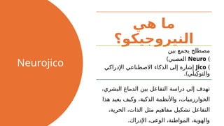Neurojico
‫هي‬ ‫ما‬
‫النيروجيكو؟‬
‫بين‬ ‫يجمع‬ ‫مصطلح‬
)
Neuro
)‫العصبي‬
)
Jico
‫اإلدراكي‬ ‫االصطناعي‬ ‫الذكاء‬ ‫إلى‬ ‫إشارة‬
.)‫يلي‬ِ‫والتوك‬
،‫البشري‬ ‫الدماغ‬ ‫بين‬ ‫التفاعل‬ ‫دراسة‬ ‫إلى‬ ‫تهدف‬
‫هذا‬ ‫يعيد‬ ‫وكيف‬ ،‫الذكية‬ ‫واألنظمة‬ ،‫الخوارزميات‬
،‫الحرية‬ ،‫الذات‬ ‫مثل‬ ‫مفاهيم‬ ‫تشكيل‬ ‫التفاعل‬
.‫اإلدراك‬ ،‫الوعى‬ ،‫المواطنة‬ ،‫والهوية‬
 