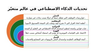 ‫ر‬ّ‫ي‬‫متغ‬ ‫عالم‬ ‫في‬ ‫طناعي‬‫االص‬ ‫الذكاء‬ ‫تحديات‬
‫ز‬ّ‫ي‬‫التح‬
‫متوازنة‬ ‫غير‬ ‫بيانات‬ ‫بسبب‬ ‫ا‬ً‫ق‬‫عر‬ ‫أو‬ ‫ا‬ً‫س‬‫جن‬ ‫ل‬ّ‫ض‬‫تف‬ ‫التي‬ ‫التوظيف‬ ‫خوارزميات‬ .
‫الشفافية‬
) (
‫األسود‬ ‫الصندوق‬ ‫النتيجة‬ ‫إلى‬ ‫وصلت‬ ‫كيف‬ ‫تشرح‬ ‫ال‬ ‫التي‬ ‫القرار‬ ‫اتخاذ‬ ‫أنظمة‬ .
‫الحوكمة‬
‫الصحة‬ ‫أو‬ ‫التعليم‬ ‫في‬ ‫االصطناعي‬ ‫الذكاء‬ ‫استخدام‬ ‫لتنظيم‬ ‫واضحة‬ ‫قوانين‬ ‫غياب‬ .
‫الهوية‬
‫خطأ‬ ‫بسبب‬ ‫أشخاص‬ ‫استبعاد‬ ‫إلى‬ ‫يؤدي‬ ‫قد‬ ‫البيومترية‬ ‫القياسات‬ ‫على‬ ‫االعتماد‬
‫تقني‬.
‫العمل‬
‫والخدمات‬ ‫انع‬P
‫ص‬‫الم‬ ‫في‬ ‫بالروبوتات‬ ‫البشر‬ ‫واستبدال‬ ‫التقليدية‬ ‫الوظائف‬ ‫أتمتة‬ .
 