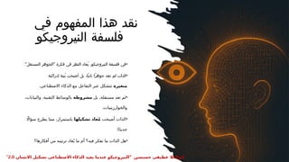 ‫في‬ ‫المفهوم‬ ‫هذا‬ ‫نقد‬
‫النيروجيكو‬ ‫فلسفة‬
•
:" "
‫المستقل‬ ‫الجوهر‬ ‫فكرة‬ ‫في‬ ‫النظر‬ ‫ُعاد‬‫ي‬ ،‫النيروجيكو‬ ‫فلسفة‬ ‫في‬
•
‫أصبحت‬ ‫بل‬ ،‫ًا‬‫ت‬‫ثاب‬ ‫ًا‬‫ر‬‫جوه‬ ‫تعد‬ ‫لم‬ ‫الذات‬
‫إدراكية‬ ‫ُنية‬‫ب‬
‫متغيرة‬
.‫االصطناعي‬ ‫الذكاء‬ ‫مع‬ ‫التفاعل‬ ‫عبر‬ ‫تتشكل‬
•
‫بل‬ ،‫مستقلة‬ ‫تعد‬ ‫لم‬
‫مشروطة‬
،‫والبيانات‬ ،‫التقنية‬ ‫بالوسائط‬
.‫والخوارزميات‬
•
‫أصبحت‬ ‫الذات‬
‫تشكيلها‬ ‫عاد‬ُ‫م‬
‫اًل‬‫سؤا‬ ‫يطرح‬ ‫مما‬ ،‫باستمرار‬
:‫ا‬ً‫د‬‫جدي‬
•
‫أفكارها؟‬ ‫من‬ ‫ترتيبه‬ ‫عاد‬ُ‫ي‬ ‫ما‬ ‫أم‬ ‫فيه؟‬ ‫تفكر‬ ‫ما‬ ‫الذات‬ ‫هل‬
" ‫حسنسن‬ ‫عطيفى‬ ‫ابوالعال‬
‫االنسان‬ ‫تشكيل‬ ‫االصطناعى‬ ‫الذكاء‬ ‫يعيد‬ ‫عندما‬ ‫النيروجيكو‬
2.0
"
 