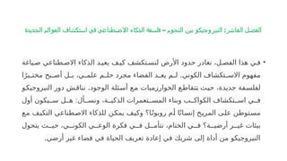 ‫الجديدة‬ ‫العوالم‬ ‫استكشاف‬ ‫في‬ ‫طناعي‬‫االص‬ ‫الذكاء‬ ‫فلسفة‬ – ‫النجوم‬ ‫بين‬ ‫النيروجيكو‬ :‫العاشر‬ ‫الفصل‬
•
‫ياغة‬P‫ص‬ ‫طناعي‬P‫االص‬ ‫الذكاء‬ ‫د‬P‫يعي‬ ‫ف‬P‫كي‬ ‫تكشف‬P‫لنس‬ ‫األرض‬ ‫حدود‬ ‫نغادر‬ ،‫ل‬P‫الفص‬ ‫هذا‬ ‫ي‬P‫ف‬
.
‫ا‬ً‫بر‬P
P‫مخت‬ ‫بح‬P
P‫أص‬ ‫ل‬P
P‫ب‬ ،‫ي‬P
P‫علم‬ ‫م‬P
P‫حل‬ ‫مجرد‬ ‫الفضاء‬ ‫د‬P
P‫يع‬ ‫م‬P
P‫ل‬ ‫الكوني‬ ‫تكشاف‬P
P‫االس‬ ‫مفهوم‬
.
‫و‬P
‫ك‬‫النيروجي‬ ‫دور‬ ‫ش‬P‫ق‬‫ننا‬ ‫الوجود‬ ‫ئلة‬P
‫س‬‫أ‬ ‫ع‬P
‫م‬ ‫الخوارزميات‬ ‫ع‬P
‫ط‬‫تقا‬P
‫ت‬ ‫ث‬P
‫ي‬‫ح‬ ،‫جديدة‬ ‫فة‬P
‫س‬‫لفل‬
:
‫أول‬ ‫يكون‬PP‫س‬ ‫ل‬PP‫ه‬ ‫أل‬PP‫ونس‬ ،‫ة‬PP‫الذكي‬ ‫تعمرات‬PP‫المس‬ ‫وبناء‬ ‫ب‬PP‫الكواك‬ ‫تكشاف‬PP‫اس‬ ‫ي‬PP‫ف‬
‫ع‬P
‫م‬ ‫ف‬P
‫ي‬‫التك‬ ‫طناعي‬P
‫ص‬‫اال‬ ‫للذكاء‬ ‫ن‬P
‫ك‬‫يم‬ ‫ف‬P
‫ي‬‫وك‬ ‫ا؟‬P
ً‫روبوت‬ ‫م‬P
‫أ‬ ‫ا‬ً‫ان‬P
‫س‬‫إن‬ ‫خ‬P
‫ي‬‫المر‬ ‫ى‬P
‫ل‬‫ع‬ ‫توطن‬P
‫س‬‫م‬
‫يتحول‬ ‫ث‬PP‫حي‬ ،‫ي‬PP‫الكون‬ ‫ي‬PP‫الوع‬ ‫فكرة‬ ‫ي‬PP‫ف‬ ‫ل‬PP‫نتأم‬ ،‫الختام‬ ‫ي‬PP‫ف‬ ‫ة؟‬PP‫أرضي‬ ‫ر‬PP‫غي‬ ‫بيئات‬
.‫أرضي‬ ‫غير‬ ‫فضاء‬ ‫في‬ ‫الحياة‬ ‫تعريف‬ ‫إعادة‬ ‫في‬ ‫شريك‬ ‫إلى‬ ‫أداة‬ ‫من‬ ‫النيروجيكو‬
 